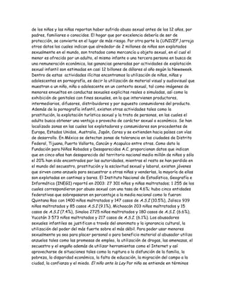 de los niños y las niñas reportan haber sufrido abuso sexual antes de los 12 años, por
padres, familiares o conocidos. El hogar que por excelencia debería de ser de
protección, se convierte en el lugar de más riesgo. Por otra parte la (UNICEF ) arroja
otros datos los cuales indican que alrededor de 2 millones de niños son explotados
sexualmente en el mundo, son tratados como mercancía u objeto sexual, en el cual el
menor es ofrecido por un adulto, el mismo infante o una tercera persona en busca de
una remuneración económica, las ganancias generadas por actividades de explotación
sexual infantil son estimadas en casi 12 billones de dólares al año según la Newsweek.
Dentro de estas actividades ilícitas encontramos la utilización de niños, niñas y
adolescentes en pornografía, es decir la utilización de material visual y audiovisual que
muestran a un niño, niña o adolescente en un contexto sexual, tal como imágenes de
menores envueltos en conductas sexuales explicitas reales o simuladas, así como la
exhibición de genitales con fines sexuales, en la que intervienen productores,
intermediarios, difusores, distribuidores y por supuesto consumidores del producto.
Además de la pornografía infantil, existen otras actividades tales como la
prostitución, la explotación turística sexual y la trata de personas, en las cuales el
adulto busca obtener una ventaja o provecho de carácter sexual o económico. Se han
localizado zonas en las cuales los explotadores y consumidores son procedentes de
Europa, Estados Unidos, Australia, Japón, Corea y se extienden hacia países con vías
de desarrollo. En México se detectan zonas de tolerancia en las ciudades de Distrito
Federal, Tijuana, Puerto Vallarta, Cancún y Acapulco entre otras. Como dato la
Fundación para Niños Robados y Desaparecidos A.C. proporcionan datos que indican
que en cinco años han desaparecido del territorio nacional medio millón de niños y sólo
el 20% han sido encontrados por las autoridades, mientras el resto se han perdido en
el mundo del secuestro, prostitución y la esclavitud sexual y laboral, existen jóvenes
que sirven como anzuelo para secuestrar a otras niñas y venderlas, la mayoría de ellas
son explotadas en cantinas y bares. El Instituto Nacional de Estadística, Geografía e
Informática (INEGI) reportó en 2003: 27 301 niños y niñas maltratados; 1 255 de los
cuales correspondieron por abuso sexual con una tasa de 4.6%; hubo cinco entidades
federativas que sobrepasaron en porcentaje a la media nacional como lo fueron:
Quintana Roo con 1400 niños maltratados y 147 casos de A.S.I (10.5%), Jalisco 939
niños maltratados y 85 casos A.S.I (9.1%), Michoacán 203 niños maltratados y 15
casos de A.S.I (7.4%), Sinaloa 2725 niños maltratados y 180 casos de A.S.I. (6.6%),
Yucatán 3 573 niños maltratados y 217 casos de A.S.I. (6.1%). Los abusadores
sexuales infantiles se justifican a través del anonimato y la ignorancia cultural, la
utilización del poder del más fuerte sobre el más débil. Para poder usar menores
sexualmente ya sea para placer personal o para beneficio material al abusador utiliza
anzuelos tales como las promesas de empleo, la utilización de drogas, las amenazas, el
secuestro y el engaño además de utilizar herramientas como el Internet y así
aprovecharse de situaciones tales como la ruptura o la disfunción de la familia, la
pobreza, la disparidad económica, la falta de educación, la migración del campo a la
ciudad, la confianza y el miedo. El niño ante la Ley Por niño se entiende en términos
 