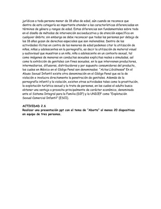 jurídicos a toda persona menor de 18 años de edad, aún cuando se reconoce que
dentro de esta categoría es importante atender a las características diferenciadas en
términos de género y rangos de edad. Estas diferencias son fundamentales sobre todo
en el diseño de métodos de intervención socioeducativa y de atención específica en
cualquier ámbito; sin embargo se debe reconocer que todas las personas por debajo de
los 18 años gozan de derechos especiales que son inalienables. Dentro de las
actividades ilícitas en contra de los menores de edad podemos citar la utilización de
niños, niñas y adolescentes en la pornografía, es decir la utilización de material visual
y audiovisual que muestran a un niño, niña o adolescente en un contexto sexual, tal
como imágenes de menores en conductas sexuales explicitas reales o simuladas, así
como la exhibición de genitales con fines sexuales, en la que intervienen productores,
intermediarios, difusores, distribuidores y por supuesto consumidores del producto,
los cuales en México en el Código Penal son denominados “Actos Libidinosos” En el
Abuso Sexual Infantil existe otra denominación en el Código Penal que es la de
violación e involucra directamente la penetración de genitales. Además de la
pornografía infantil y la violación, existen otras actividades tales como la prostitución,
la explotación turística sexual y la trata de personas, en las cuales el adulto busca
obtener una ventaja o provecho principalmente de carácter económico, denominado
ante el Sistema Integral para la Familia (DIF) y la UNICEF como “Explotación
Sexual Comercial Infantil” (ESCI).

ACTIVIDAD 2.6
Realizar una presentación ppt con el tema de “Aborto” al menos 20 diapositivas
en equipo de tres personas.
 