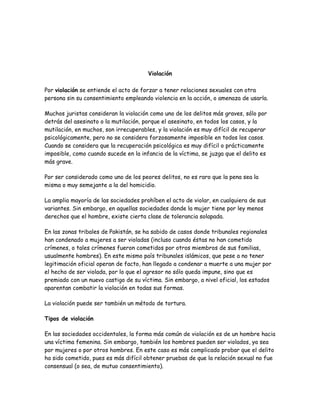 Violación

Por violación se entiende el acto de forzar a tener relaciones sexuales con otra
persona sin su consentimiento empleando violencia en la acción, o amenaza de usarla.

Muchos juristas consideran la violación como uno de los delitos más graves, sólo por
detrás del asesinato o la mutilación, porque el asesinato, en todos los casos, y la
mutilación, en muchos, son irrecuperables, y la violación es muy difícil de recuperar
psicológicamente, pero no se considera forzosamente imposible en todos los casos.
Cuando se considera que la recuperación psicológica es muy difícil o prácticamente
imposible, como cuando sucede en la infancia de la víctima, se juzga que el delito es
más grave.

Por ser considerado como uno de los peores delitos, no es raro que la pena sea la
misma o muy semejante a la del homicidio.

La amplia mayoría de las sociedades prohíben el acto de violar, en cualquiera de sus
variantes. Sin embargo, en aquellas sociedades donde la mujer tiene por ley menos
derechos que el hombre, existe cierta clase de tolerancia solapada.

En las zonas tribales de Pakistán, se ha sabido de casos donde tribunales regionales
han condenado a mujeres a ser violadas (incluso cuando éstas no han cometido
crímenes, o tales crímenes fueron cometidos por otros miembros de sus familias,
usualmente hombres). En este mismo país tribunales islámicos, que pese a no tener
legitimación oficial operan de facto, han llegado a condenar a muerte a una mujer por
el hecho de ser violada, por lo que el agresor no sólo queda impune, sino que es
premiado con un nuevo castigo de su víctima. Sin embargo, a nivel oficial, los estados
aparentan combatir la violación en todas sus formas.

La violación puede ser también un método de tortura.

Tipos de violación

En las sociedades occidentales, la forma más común de violación es de un hombre hacia
una víctima femenina. Sin embargo, también los hombres pueden ser violados, ya sea
por mujeres o por otros hombres. En este caso es más complicado probar que el delito
ha sido cometido, pues es más difícil obtener pruebas de que la relación sexual no fue
consensual (o sea, de mutuo consentimiento).
 