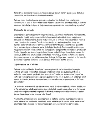 También se considera violación la relación sexual con un menor, que a pesar de haber
consentido, no tiene la edad de consentimiento.

Existen casos donde el padre, padrastro, abuelo o tío de la víctima es el propio
violador, por lo cual el delito también es incesto. Usualmente en estos casos, la víctima
es menor de edad y el abuso le deja marcadas consecuencias emocionales y sexuales.1

El derecho de pernada

El derecho de pernada (en latín vulgar medieval, Ius primae noctis) era, teóricamente,
un derecho feudal tácito que establecía la potestad señorial de tener relaciones
sexuales con toda doncella, sierva de su feudo, en la primera noche cuando se fuera a
casar con otro siervo suyo. Esto le daba a su siervo ciertos derechos, como por
ejemplo cazar en los campos pertenecientes al señor feudal. Se considera que este
derecho tuvo vigencia durante parte de la Edad Media de Europa occidental (aunque
hay paralelismos en otras partes del Mundo) como componente del modo de producción
feudal. Suponía, por tanto, la posibilidad de una violación legal de cualquier mujer del
vasallaje. Esto llevó a numerosos conflictos y reyertas, y de ello se han hecho eco la
literatura como en la obra Fuenteovejuna de Lope de Vega y en La catedral del mar de
Ildefonso Falcones, o el cine, con la película Braveheart de Mel Gibson.

Culpabilización de la víctima

Esta se refiere al hecho de señalar como responsable de la violación a la propia
víctima. En casos como estos, se acude a razonamientos que buscan justificar la
violación, como asumir que la víctima incurrió en "conductas inadecuadas", o que "se
vistió de forma provocativa". Se piensa que la víctima "se lo buscó". Sin embargo, en el
mundo occidental, este razonamiento no es aceptado como argumento de la defensa
del violador.

Un estudio a nivel mundial de las actitudes hacia la violencia sexual, llevado a cabo por
el Foro Global para la Investigación sobre la Salud, muestra que culpar a la víctima es
una situación parcialmente aceptada en muchos países (incluso occidentales, a pesar
de que tales alegatos carecen de valor legal).

Finalmente, el razonamiento que impera en el sistema legal de muchos países es que
nadie merece ser víctima de un crimen: nadie merece que le roben; nadie merece ser
asesinado; nadie merece ser secuestrado; por ende, nadie merece ser violado.
 