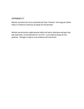 ACTIVIDAD 2.7

Realizar una historieta con los contenidos del tema “Violación”. Seis hojas por ambos
lados y 9 cuadros en cada hoja. En equipo de tres personas




Realizar una entrevista a algún personal médico del sector salud para averiguar bajo
qué condiciones se efectúan abortos en el D.F. La actividad es equipo de tres
personas. Entregar el reporte y las evidencias de la entrevista.
 