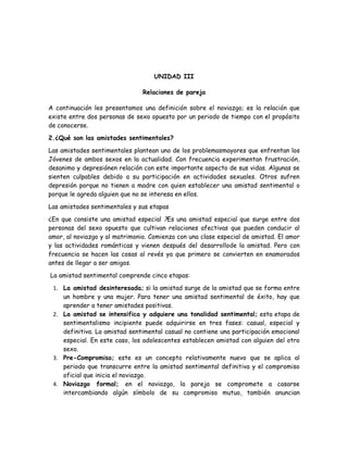 UNIDAD III

                                Relaciones de pareja

A continuación les presentamos una definición sobre el noviazgo; es la relación que
existe entre dos personas de sexo opuesto por un periodo de tiempo con el propósito
de conocerse.

2.¿Qué son las amistades sentimentales?

Las amistades sentimentales plantean uno de los problemasmayores que enfrentan los
Jóvenes de ambos sexos en la actualidad. Con frecuencia experimentan frustración,
desanimo y depresiónen relación con este importante aspecto de sus vidas. Algunas se
sienten culpables debido a su participación en actividades sexuales. Otros sufren
depresión porque no tienen a madre con quien establecer una amistad sentimental o
porque le agreda alguien que no se interesa en ellos.

Las amistades sentimentales y sus etapas

¿En que consiste una amistad especial ?Es una amistad especial que surge entre dos
personas del sexo opuesto que cultivan relaciones afectivas que pueden conducir al
amor, al noviazgo y al matrimonio. Comienza con una clase especial de amistad. El amor
y las actividades románticas y vienen después del desarrollode la amistad. Pero con
frecuencia se hacen las cosas al revés ya que primero se convierten en enamorados
antes de llegar a ser amigos.

La amistad sentimental comprende cinco etapas:

 1. La amistad desinteresada; si la amistad surge de la amistad que se forma entre
    un hombre y una mujer. Para tener una amistad sentimental de éxito, hay que
    aprender a tener amistades positivas.
 2. La amistad se intensifica y adquiere una tonalidad sentimental; esta etapa de
    sentimentalismo incipiente puede adquirirse en tres fases: casual, especial y
    definitiva. La amistad sentimental casual no contiene una participación emocional
    especial. En este caso, los adolescentes establecen amistad con alguien del otro
    sexo.
 3. Pre-Compromiso; este es un concepto relativamente nuevo que se aplica al
    periodo que transcurre entre la amistad sentimental definitiva y el compromiso
    oficial que inicia el noviazgo.
 4. Noviazgo formal; en el noviazgo, la pareja se compromete a casarse
    intercambiando algún símbolo de su compromiso mutuo, también anuncian
 