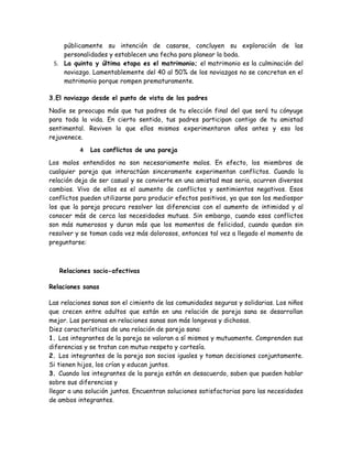 públicamente su intención de casarse, concluyen su exploración de las
    personalidades y establecen una fecha para planear la boda.
 5. La quinta y última etapa es el matrimonio; el matrimonio es la culminación del
    noviazgo. Lamentablemente del 40 al 50% de los noviazgos no se concretan en el
    matrimonio porque rompen prematuramente.

3.El noviazgo desde el punto de vista de los padres

Nadie se preocupa más que tus padres de tu elección final del que será tu cónyuge
para toda la vida. En cierto sentido, tus padres participan contigo de tu amistad
sentimental. Reviven lo que ellos mismos experimentaron años antes y eso los
rejuvenece.

          4   Los conflictos de una pareja

Los malos entendidos no son necesariamente malos. En efecto, los miembros de
cualquier pareja que interactúan sinceramente experimentan conflictos. Cuando la
relación deja de ser casual y se convierte en una amistad mas seria, ocurren diversos
cambios. Vivo de ellos es el aumento de conflictos y sentimientos negativos. Esos
conflictos pueden utilizarse para producir efectos positivos, ya que son los mediospor
los que la pareja procura resolver las diferencias con el aumento de intimidad y al
conocer más de cerca las necesidades mutuas. Sin embargo, cuando esos conflictos
son más numerosos y duran más que los momentos de felicidad, cuando quedan sin
resolver y se toman cada vez más dolorosos, entonces tal vez a llegado el momento de
preguntarse:



   Relaciones socio-afectivas

Relaciones sanas

Las relaciones sanas son el cimiento de las comunidades seguras y solidarias. Los niños
que crecen entre adultos que están en una relación de pareja sana se desarrollan
mejor. Las personas en relaciones sanas son más longevas y dichosas.
Diez características de una relación de pareja sana:
1. Los integrantes de la pareja se valoran a sí mismos y mutuamente. Comprenden sus
diferencias y se tratan con mutuo respeto y cortesía.
2. Los integrantes de la pareja son socios iguales y toman decisiones conjuntamente.
Si tienen hijos, los crían y educan juntos.
3. Cuando los integrantes de la pareja están en desacuerdo, saben que pueden hablar
sobre sus diferencias y
llegar a una solución juntos. Encuentran soluciones satisfactorias para las necesidades
de ambos integrantes.
 