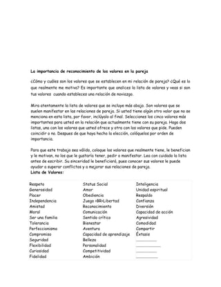 La importancia de reconocimiento de los valores en la pareja

¿Cómo y cuáles son los valores que se establecen en mi relación de pareja? ¿Qué es lo
que realmente me motiva? Es importante que analices la lista de valores y veas si son
tus valores cuando estableces una relación de noviazgo.

Mira atentamente la lista de valores que se incluye más abajo. Son valores que se
suelen manifestar en las relaciones de pareja. Si usted tiene algún otro valor que no se
menciona en esta lista, por favor, inclúyalo al final. Selecciones los cinco valores más
importantes para usted en la relación que actualmente tiene con su pareja. Haga dos
listas, una con los valores que usted ofrece y otra con los valores que pide. Pueden
coincidir o no. Despues de que haya hecho la elección, colóquelos por orden de
importancia.

Para que este trabajo sea válido, coloque los valores que realmente tiene, le benefician
y le motivan, no los que le gustaría tener, pedir o manifestar. Lea con cuidado la lista
antes de escribir. Su sinceridad le beneficiará, pues conocer sus valores le puede
ayudar a superar conflictos y a mejorar sus relaciones de pareja.
Lista de Valores:

Respeto                     Status Social                 Inteligencia
Generosidad                 Amor                          Unidad espiritual
Placer                      Obediencia                    Respaldo
Independencia               Juego >BR>Libertad            Confianza
Amistad                     Reconocimiento                Diversión
Moral                       Comunicación                  Capacidad de acción
Ser una familia             Sentido crítico               Agresividad
Tolerancia                  Bienestar                     Comodidad
Perfeccionismo              Aventura                      Compartir
Compromiso                  Capacidad de aprendizaje      Éxtasis
Seguridad                   Belleza                       .....................
Flexibilidad                Personalidad                  .........................
Curiosidad                  Competitividad                .....................
Fidelidad                   Ambición                      ......................
 