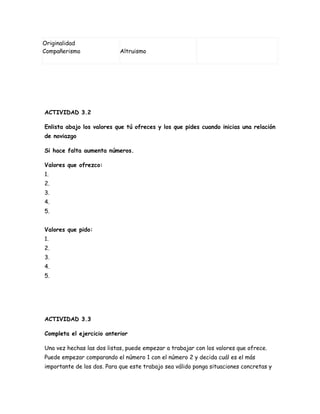 Originalidad
Compañerismo                Altruismo




ACTIVIDAD 3.2

Enlista abajo los valores que tú ofreces y los que pides cuando inicias una relación
de noviazgo

Si hace falta aumenta números.

Valores que ofrezco:
1.
2.
3.
4.
5.


Valores que pido:
1.
2.
3.
4.
5.




ACTIVIDAD 3.3

Completa el ejercicio anterior

Una vez hechas las dos listas, puede empezar a trabajar con los valores que ofrece.
Puede empezar comparando el número 1 con el número 2 y decida cuál es el más
importante de los dos. Para que este trabajo sea válido ponga situaciones concretas y
 