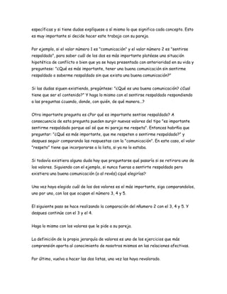 específicas y si tiene dudas explíquese a sí mismo lo que significa cada concepto. Esto
es muy importante si decide hacer este trabajo con su pareja.


Por ejemplo, si el valor número 1 es "comunicación" y el valor número 2 es "sentirse
respaldado", para saber cuál de los dos es más importante platéese una situación
hipotética de conflicto o bien que ya se haya presentado con anterioridad en su vida y
preguntese: "¿Qué es más importante, tener una buena comunicación sin sentirme
respaldado o saberme respaldado sin que exista una buena comunicación?"


Si las dudas siguen existiendo, pregúntese: "¿Qué es una buena comunicación? ¿Cual
tiene que ser el contenido?" Y haga lo mismo con el sentirse respaldado respondiendo
a las preguntas ¿cuando, donde, con quién, de qué manera...?


Otra importante pregunta es ¿Por qué es importante sentise respaldado? A
consecuencia de esta pregunta pueden surgir nuevos valores del tipo "es importante
sentirme respaldado porque así sé que mi pareja me respeta". Entonces habrñia que
preguntar: "¿Qué es más importante, que me respeten o sentirme respaldado?" y
despues seguir comparando las respuestas con la "comunicación". En este caso, el valor
"respeto" tiene que incorporarse a la lista, si ya no lo estaba.


Si todavía existiera alguna duda hay que preguntarse qué pasaría si se retirara uno de
los valores. Siguiendo con el ejemplo, si nunca fueras a sentirte respaldado pero
existiera una buena comunicación (o al revés) ¿qué elegirías?


Una vez haya elegido cuál de los dos valores es el más importante, siga comparandolos,
uno por uno, con los que ocupan el número 3, 4 y 5.


El siguiente paso se hace realizando la comparación del nñumero 2 con el 3, 4 y 5. Y
despues continúe con el 3 y el 4.


Haga lo mismo con los valores que le pide a su pareja.


La definición de la propia jerarquía de valores es uno de los ejercicios que más
comprensión aporta al conocimiento de nosotros mismos en las relaciones afectivas.


Por último, vuelva a hacer las dos listas, una vez las haya revalorado.
 