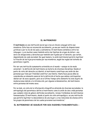 EL MATRIMONIO

El matrimonio es una institución social que crea un vínculo conyugal entre sus
miembros. Este lazo es reconocido socialmente, ya sea por medio de disposiciones
jurídicas o por la vía de los usos y costumbres. El matrimonio establece entre los
cónyuges —y en muchos casos también entre las familias de origen de éstos— una
serie de obligaciones y derechos que también son fijados por el derecho, que varían,
dependiendo de cada sociedad. De igual manera, la unión matrimonial permite legitimar
la filiación de los hijos procreados por sus miembros, según las reglas del sistema de
parentesco vigente.

Por ser una institución sumamente extendida en el mundo —aunque no de modo
universal— la definición del matrimonio es materia de diversas disciplinas. Desde el
punto de vista del derecho occidental, el matrimonio constituye una unión de dos
personas que tiene por finalidad constituir una familia. Hasta hace pocos años se
consideraba un elemento esencial de la definición el hecho que ambos contrayentes
debían ser de sexo opuesto, pero en el último tiempo este elemento ha sido objeto de
moderaciones debido a la introducción, por algunos ordenamientos, del matrimonio
entre personas del mismo sexo.

Por su lado, en vista de la información etnográfica obtenida de diversas sociedades, la
antropología del parentesco define el matrimonio como la unión de dos o más personas
que cumplen roles de género definidos socialmente, incluso tratándose de matrimonios
homosexuales. El matrimonio, desde el punto de vista antropológico, es una institución
que permite legitimar la descendencia de una mujer y crea relaciones de alianza entre
los grupos de parentesco de los cuales provienen sus miembros.1

EL MATRIMONIO SE DISUELVE POR DOS RAZONES FUNDAMENTALES.-
 