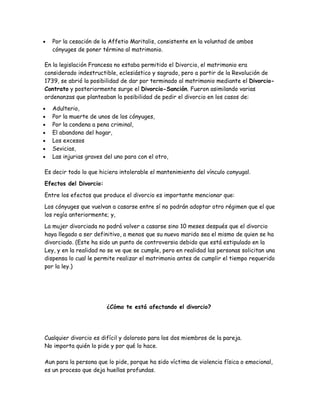 •   Por la cesación de la Affetio Maritalis, consistente en la voluntad de ambos
    cónyuges de poner término al matrimonio.

En la legislación Francesa no estaba permitido el Divorcio, el matrimonio era
considerado indestructible, eclesiástico y sagrado, pero a partir de la Revolución de
1739, se abrió la posibilidad de dar por terminado al matrimonio mediante el Divorcio-
Contrato y posteriormente surge el Divorcio-Sanción. Fueron asimilando varias
ordenanzas que planteaban la posibilidad de pedir el divorcio en los casos de:

•   Adulterio,
•   Por la muerte de unos de los cónyuges,
•   Por la condena a pena criminal,
•   El abandono del hogar,
•   Los excesos
•   Sevicias,
•   Las injurias graves del uno para con el otro,

Es decir todo lo que hiciera intolerable el mantenimiento del vínculo conyugal.

Efectos del Divorcio:

Entre los efectos que produce el divorcio es importante mencionar que:

Los cónyuges que vuelvan a casarse entre sí no podrán adoptar otro régimen que el que
los regía anteriormente; y,

La mujer divorciada no podrá volver a casarse sino 10 meses después que el divorcio
haya llegado a ser definitivo, a menos que su nuevo marido sea el mismo de quien se ha
divorciado. (Este ha sido un punto de controversia debido que está estipulado en la
Ley, y en la realidad no se ve que se cumple, pero en realidad las personas solicitan una
dispensa lo cual le permite realizar el matrimonio antes de cumplir el tiempo requerido
por la ley.)




                         ¿Cómo te está afectando el divorcio?




Cualquier divorcio es difícil y doloroso para los dos miembros de la pareja.
No importa quién lo pide y por qué lo hace.

Aun para la persona que lo pide, porque ha sido víctima de violencia física o emocional,
es un proceso que deja huellas profundas.
 