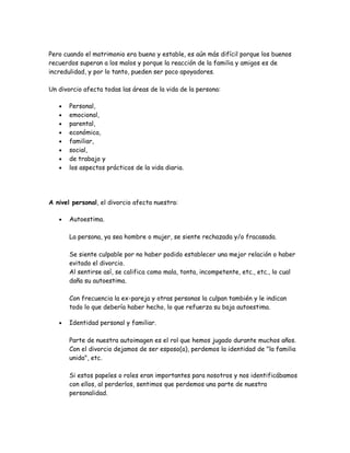 Pero cuando el matrimonio era bueno y estable, es aún más difícil porque los buenos
recuerdos superan a los malos y porque la reacción de la familia y amigos es de
incredulidad, y por lo tanto, pueden ser poco apoyadores.

Un divorcio afecta todas las áreas de la vida de la persona:

   •   Personal,
   •   emocional,
   •   parental,
   •   económica,
   •   familiar,
   •   social,
   •   de trabajo y
   •   los aspectos prácticos de la vida diaria.




A nivel personal, el divorcio afecta nuestra:

   •   Autoestima.

       La persona, ya sea hombre o mujer, se siente rechazada y/o fracasada.

       Se siente culpable por no haber podido establecer una mejor relación o haber
       evitado el divorcio.
       Al sentirse así, se califica como mala, tonta, incompetente, etc., etc., lo cual
       daña su autoestima.

       Con frecuencia la ex-pareja y otras personas la culpan también y le indican
       todo lo que debería haber hecho, lo que refuerza su baja autoestima.

   •   Identidad personal y familiar.

       Parte de nuestra autoimagen es el rol que hemos jugado durante muchos años.
       Con el divorcio dejamos de ser esposo(a), perdemos la identidad de "la familia
       unida", etc.

       Si estos papeles o roles eran importantes para nosotros y nos identificábamos
       con ellos, al perderlos, sentimos que perdemos una parte de nuestra
       personalidad.
 