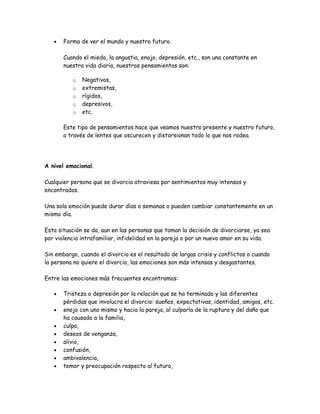 •   Forma de ver el mundo y nuestro futuro.

       Cuando el miedo, la angustia, enojo, depresión, etc., son una constante en
       nuestra vida diaria, nuestros pensamientos son:

          o   Negativos,
          o   extremistas,
          o   rígidos,
          o   depresivos,
          o   etc.

       Este tipo de pensamientos hace que veamos nuestro presente y nuestro futuro,
       a través de lentes que oscurecen y distorsionan todo lo que nos rodea.




A nivel emocional.

Cualquier persona que se divorcia atraviesa por sentimientos muy intensos y
encontrados.

Una sola emoción puede durar días o semanas o pueden cambiar constantemente en un
mismo día.

Esta situación se da, aun en las personas que toman la decisión de divorciarse, ya sea
por violencia intrafamiliar, infidelidad en la pareja o por un nuevo amor en su vida.

Sin embargo, cuando el divorcio es el resultado de largas crisis y conflictos o cuando
la persona no quiere el divorcio, las emociones son más intensas y desgastantes.

Entre las emociones más frecuentes encontramos:

   •   Tristeza o depresión por la relación que se ha terminado y las diferentes
       pérdidas que involucra el divorcio: sueños, expectativas, identidad, amigos, etc.
   •   enojo con uno mismo y hacia la pareja, al culparla de la ruptura y del daño que
       ha causado a la familia,
   •   culpa,
   •   deseos de venganza,
   •   alivio,
   •   confusión,
   •   ambivalencia,
   •   temor y preocupación respecto al futuro,
 
