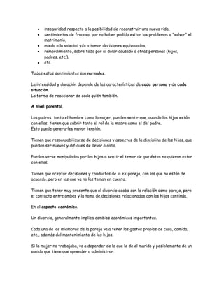 •   inseguridad respecto a la posibilidad de reconstruir una nueva vida,
   •   sentimientos de fracaso, por no haber podido evitar los problemas o "salvar" el
       matrimonio,
   •   miedo a la soledad y/o a tomar decisiones equivocadas,
   •   remordimiento, sobre todo por el dolor causado a otras personas (hijos,
       padres, etc.),
   •   etc.

Todos estos sentimientos son normales.

La intensidad y duración depende de las características de cada persona y de cada
situación.
La forma de reaccionar de cada quién también.

A nivel parental.

Los padres, tanto el hombre como la mujer, pueden sentir que, cuando los hijos están
con ellos, tienen que cubrir tanto el rol de la madre como el del padre.
Esto puede generarles mayor tensión.

Tienen que responsabilizarse de decisiones y aspectos de la disciplina de los hijos, que
pueden ser nuevos y difíciles de llevar a cabo.

Pueden verse manipulados por los hijos o sentir el temor de que éstos no quieran estar
con ellos.

Tienen que aceptar decisiones y conductas de la ex-pareja, con las que no están de
acuerdo, pero en las que ya no los toman en cuenta.

Tienen que tener muy presente que el divorcio acaba con la relación como pareja, pero
el contacto entre ambos y la toma de decisiones relacionadas con los hijos continúa.

En el aspecto económico.

Un divorcio, generalmente implica cambios económicos importantes.

Cada una de los miembros de la pareja va a tener los gastos propios de casa, comida,
etc., además del mantenimiento de los hijos.

Si la mujer no trabajaba, va a depender de lo que le de el marido y posiblemente de un
sueldo que tiene que aprender a administrar.
 