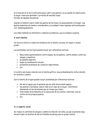 Si el marido no le da lo suficiente para cubrir sus gastos o si su sueldo es insuficiente,
la mujer tiene que aprender a privarse de muchas cosas.
Incluso de algunas necesarias.

Cuando el hombre cubre todos los gastos de los hijos y le pasa pensión a la mujer, sus
gastos aumentan de manera considerable y no siempre tiene ingresos suficientes para
vivir desahogadamente.

Los niños también se enfrentan a cambios económicos, que no siempre aceptan.

A nivel familiar.

Un divorcio afecta a todos los miembros de la familia cercana, en mayor o menor
grado.

Los problemas con los hijos pueden surgir por diferentes motivos:

   •   Reaccionan agresivamente contra alguno de los padres, contra ambos o ante sus
       amigos y maestros,
   •   se pueden deprimir,
   •   bajan su rendimiento escolar,
   •   presentan problemas de conducta importantes,
   •   etc.

Si existía una buena relación con la familia política, muy probablemente dicha relación
se termina o cambia.

Con la familia de origen pueden surgir problemas por diferentes motivos:

   •   No dan el apoyo que la persona que se está divorciando espera,
   •   los padres o hermanos, sobre todo en el caso de la mujer, interfieren
       demasiado en las decisiones que se tienen que tomar,
   •   intervienen directamente en la educación de los nietos o sobrinos, aun en
       contra de los propios padres,
   •   etc.




En el aspecto social.

Se reduce la cantidad de amigos o cambia la relación con ellos, ya que la persona deja
de participar en muchas de las actividades de pareja que su grupo realiza.
 