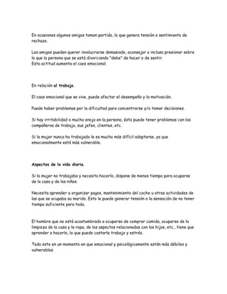 En ocasiones algunos amigos toman partido, lo que genera tensión o sentimiento de
rechazo.

Los amigos pueden querer involucrarse demasiado, aconsejar o incluso presionar sobre
lo que la persona que se está divorciando "debe" de hacer o de sentir.
Esta actitud aumenta el caos emocional.




En relación al trabajo.

El caos emocional que se vive, puede afectar el desempeño y la motivación.

Puede haber problemas por la dificultad para concentrarse y/o tomar decisiones.

Si hay irritabilidad o mucho enojo en la persona, ésta puede tener problemas con los
compañeros de trabajo, sus jefes, clientes, etc.

Si la mujer nunca ha trabajado le es mucho más difícil adaptarse, ya que
emocionalmente está más vulnerable.




Aspectos de la vida diaria.

Si la mujer no trabajaba y necesita hacerlo, dispone de menos tiempo para ocuparse
de la casa y de los niños.

Necesita aprender a organizar pagos, mantenimiento del coche u otras actividades de
las que se ocupaba su marido. Esto le puede generar tensión o la sensación de no tener
tiempo suficiente para toda.



El hombre que no está acostumbrado a ocuparse de comprar comida, ocuparse de la
limpieza de la casa y la ropa, de los aspectos relacionados con los hijos, etc., tiene que
aprender a hacerlo, lo que puede costarle trabajo y estrés.

Todo esto en un momento en que emocional y psicológicamente están más débiles y
vulnerables.
 
