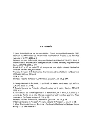 BIBLIOGRAFÍA



2 Fondo de Población de las Naciones Unidas, Estado de la población mundial 2002.
Valorizar a 1,000 millones de adolescentes: inversiones en su salud y sus derechos,
Nueva York, UNPFA, 2003, p. 1.
3 Consejo Nacional de Población, Programa Nacional de Población 2001- 2006. Hacia la
construcción de nuestro futuro demográfico con libertad, equidad y responsabilidad,
México, CONAPO, 2001, p. 107.
4 Pasó de 1.7 a 3.5 por cada 100 mil personas de esas edades. Consejo Nacional de
Población, Informe de Ejecución del
Programa de Acción de la Conferencia Internacional sobre la Población y el Desarrollo
1994-2003, México, CONAPO,
2004, p. 248.
5 Consejo Nacional de Población, Informe de Ejecución ...,op. cit., p. 244.

6 Consejo Nacional de Población, La población de México en el nuevo siglo, México,
CONAPO, 2000, pp. 39-45.
7 Consejo Nacional de Población, Situación actual de la mujer, México, CONAPO,
2000, p. 42.
8 Judith Bruce, “La economía política de la maternidad”, en J. Bruce, C. B. Lloyd y A.
Leonard, La familia en la mira. Nuevas perspectivas sobre madres, padres e hijos,
Nueva York, The Population Council, 1998, p. 37.
9 Consejo Nacional de Población, Informe de Ejecución ...,op. cit., p. 19.
10 Consejo Nacional de Población, Programa Nacional de Población ..., op. cit., p. 111.
11 Véase The Alan Guttmacher Institute y Fondo de Población de las Naciones Unidas,
Adding It Up. The Benefits of
 