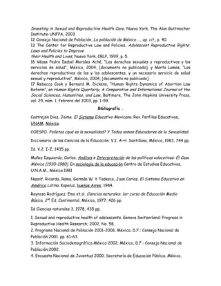 Investing in Sexual and Reproductive Health Care, Nueva York, The Alan Guttmacher
Institute-UNFPA, 2003
12 Consejo Nacional de Población, La población de México ..., op. cit., p. 40.
13 The Center for Reproductive Law and Policies, Adolescent Reproductive Rights:
Laws and Policies to Improve
their Health and Lives, Nueva York, CRLP, 1999, p. 5.
16 Véase Pedro Isabel Morales Aché, “Los derechos sexuales y reproductivos y los
servicios de salud”, México, 2004, [documento no publicado]; y Marta Lamas, “Los
derechos reproductivos de las y los adolescentes, y un necesario servicio de salud
sexual y reproductiva”, México, 2004, [documento no publicado].
17 Rebecca Cook y Bernard M. Dickens, “Human Rights Dynamics of Abortion Law
Reform”, en Human Rights Quarterly, A Comparative and International Journal of the
Social Sciences, Humanities, and Law, Baltimore, The John Hopkins University Press,
vol. 25, núm. 1, febrero del 2003, pp. 1-59.
                                     Bibliografía .

Castrejón Diez, Jaime. El Sistema Educativo Mexicano. Rev. Perfiles Educativos,
UNAM, México.

COESPO. Folletos ¿qué es la sexualidad? Y Todos somos Educadores de la Sexualidad.

Diccionario de las Ciencias de la Educación. V.I. A-H. Santillana, México, 1983, 744 pp.

Id. V.2. I-Z, 1435 pp.

Muñoz Izquierdo, Carlos. Análisis e Interpretación de las políticas educativas: El Caso
México (1930-1980). En sociología de la educación Centro de Estudios Educativos,
U.N.A.M., México.1981

Nassif. Ricardo, Rama, Germán W. Y Tadesco, Juan Carlos. El Sistema Educativo en
América Latina. Kapeluz, buenos Aires, 1984.

Reynoso Rodríguez, Ema et.al. Ciencias naturales: 1er curso de Educación Media
Básica, 2ª. Ed. Continental, México, 1977, 426 pp.

Id Ciencias naturales 3. 1978, 435 pp.

1. Sexual and reproductive health of adolescents. Geneva Switzerland: Progress in
Reproductive Health Research; 2002, No. 58.
2. Programa Nacional de Población 2001-2006. México, D.F.: Consejo Nacional de
Población;2001. pp. 61-63.
3. Información Sociodemográfica México 2002. México, D.F.: Consejo Nacional de
Población;2002.
4. Encuesta Nacional de Juventud 2000. Secretaría de Educación Pública. México,
 