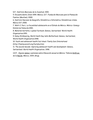 D.F.: Instituto Mexicano de la Juventud; 2001.
5. Encuesta Gente Jóven 1999. México, D.F.: Fundación Mexicana para la Planeación
Familiar (Mexfam); 2000.
6. Instituto Nacional de Geografía, Estadística e Informática. Estadísticas vitales.
México D.F.;2000.
7. Welti C, Paz L. La fecundidad adolescente en el Estado de México. México: Consejo
Estatal de Población;2001.
8. Maternal mortality: a global factbook. Geneva, Switzerland: World Health
Organization;1991.
9. Delay Childbearing, World Heath Day Safe Motherhood. Geneva, Switzerland,
World Health Organization;1998.
10. Youth and adolescent health fact sheet. Family Care International
(http://familycareintl.org/factyha.htm)
11. The second decade: improving adolescent health and development. Geneva,
Switzerland: World Health Organization; 1998.

S.E.P.. Algunos datos y opiniones sobre Educación sexual en México. Talleres Gráficos
de la Nación, México, 1934, 68 pp.
 