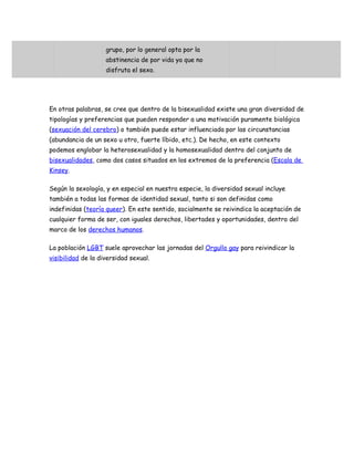 grupo, por lo general opta por la
                    abstinencia de por vida ya que no
                    disfruta el sexo.




En otras palabras, se cree que dentro de la bisexualidad existe una gran diversidad de
tipologías y preferencias que pueden responder a una motivación puramente biológica
(sexuación del cerebro) o también puede estar influenciada por las circunstancias
(abundancia de un sexo u otro, fuerte líbido, etc.). De hecho, en este contexto
podemos englobar la heterosexualidad y la homosexualidad dentro del conjunto de
bisexualidades, como dos casos situados en los extremos de la preferencia (Escala de
Kinsey.

Según la sexología, y en especial en nuestra especie, la diversidad sexual incluye
también a todas las formas de identidad sexual, tanto si son definidas como
indefinidas (teoría queer). En este sentido, socialmente se reivindica la aceptación de
cualquier forma de ser, con iguales derechos, libertades y oportunidades, dentro del
marco de los derechos humanos.

La población LGBT suele aprovechar las jornadas del Orgullo gay para reivindicar la
visibilidad de la diversidad sexual.
 