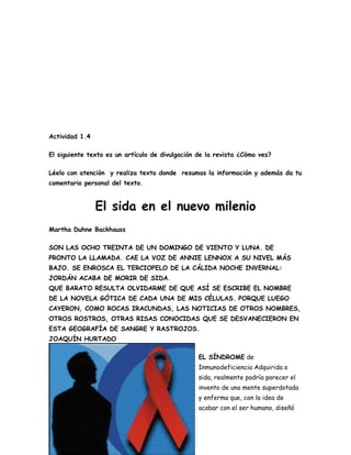 Actividad 1.4

El siguiente texto es un artículo de divulgación de la revista ¿Cómo ves?

Léelo con atención y realiza texto donde resumas la información y además da tu
comentario personal del texto.


                El sida en el nuevo milenio
Martha Duhne Backhauss

SON LAS OCHO TREINTA DE UN DOMINGO DE VIENTO Y LUNA. DE
PRONTO LA LLAMADA. CAE LA VOZ DE ANNIE LENNOX A SU NIVEL MÁS
BAJO. SE ENROSCA EL TERCIOPELO DE LA CÁLIDA NOCHE INVERNAL:
JORDÁN ACABA DE MORIR DE SIDA.
QUE BARATO RESULTA OLVIDARME DE QUE ASÍ SE ESCRIBE EL NOMBRE
DE LA NOVELA GÓTICA DE CADA UNA DE MIS CÉLULAS. PORQUE LUEGO
CAYERON, COMO ROCAS IRACUNDAS, LAS NOTICIAS DE OTROS NOMBRES,
OTROS ROSTROS, OTRAS RISAS CONOCIDAS QUE SE DESVANECIERON EN
ESTA GEOGRAFÍA DE SANGRE Y RASTROJOS.
JOAQUÍN HURTADO

                                                 EL SÍNDROME de
                                                 Inmunodeficiencia Adquirida o
                                                 sida, realmente podría parecer el
                                                 invento de una mente superdotada
                                                 y enferma que, con la idea de
                                                 acabar con el ser humano, diseñó
 