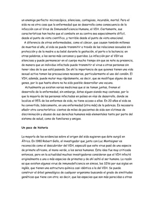 un enemigo perfecto: microscópico, silencioso, contagioso, incurable, mortal. Pero el
sida no es otra cosa que la enfermedad que se desarrolla como consecuencia de la
infección con el Virus de Inmunodeficiencia Humana, el VIH. Ciertamente, sus
características han hecho que el combate en su contra sea especialmente difícil,
desde el punto de vista científico, y terrible desde el punto de vista emocional.
 A diferencia de otras enfermedades, como el cáncer, que causan también millones
de muertes al año, el sida se puede transmitir a través de las relaciones sexuales sin
protección y de la madre a su bebé durante la gestación, el parto o la lactancia; en
otras palabras, a los seres más cercanos y queridos. La infección por el VIH es
silenciosa y puede permanecer en el cuerpo mucho tiempo sin que se note su presencia,
de manera que un individuo infectado puede transmitir el virus a otras personas sin
tener idea de lo que está pasando. De ahí la importancia de que quienes tienen una vida
sexual activa tomen las precauciones necesarias, particularmente el uso del condón. El
VIH, además, puede mutar muy rápidamente, es decir, que se modifique alguno de sus
genes, por lo que hasta ahora no ha sido posible desarrollar una vacuna.
  Actualmente ya existen varias medicinas que si se toman juntas, frenan el
desarrollo de la enfermedad, sin embargo, éstas siguen siendo muy costosas, por lo
que la mayoría de las personas infectadas en países en vías de desarrollo, donde se
localiza el 95% de los enfermos de sida, no tiene acceso a ellas. En 20 años el sida se
ha convertido, básicamente, en una enfermedad (otra más) de la pobreza. Es necesario
añadir otra característica: cientos de miles de pacientes de sida son víctimas de
discriminación y abusos de sus derechos humanos más elementales tanto por parte del
sistema de salud, como de familiares y amigos.


Un poco de historia


La mayoría de las evidencias sobre el origen del sida sugieren que éste surgió en
África. En 1980 Robert Gallo, el investigador que junto con Luc Montaigner es
reconocido como el descubridor del VIH, especuló que este virus pasó de una especie
de primate africano, el mono verde, a los seres humanos. Esta idea fue muy criticada
entonces, pero en la actualidad muchos investigadores consideran que el VIH infectó
originalmente a una o más especies de primates y de ahí saltó al ser humano. La razón
es que existen algunos virus de inmunodeficiencia en simios, los SIVs por sus siglas en
inglés, que tienen una estructura química casi idéntica a la del VIH. Se puede
construir el árbol genealógico de cualquier organismo buscando el grado de similitudes
genéticas que tiene con otro; es decir, que las especies que son más parecidas a otras
 