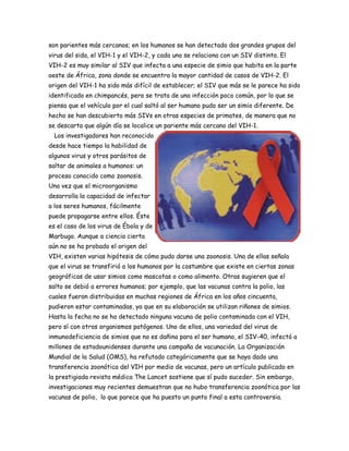 son parientes más cercanos; en los humanos se han detectado dos grandes grupos del
virus del sida, el VIH-1 y el VIH-2, y cada uno se relaciona con un SIV distinto. El
VIH-2 es muy similar al SIV que infecta a una especie de simio que habita en la parte
oeste de África, zona donde se encuentra la mayor cantidad de casos de VIH-2. El
origen del VIH-1 ha sido más difícil de establecer; el SIV que más se le parece ha sido
identificado en chimpancés, pero se trata de una infección poco común, por lo que se
piensa que el vehículo por el cual saltó al ser humano pudo ser un simio diferente. De
hecho se han descubierto más SIVs en otras especies de primates, de manera que no
se descarta que algún día se localice un pariente más cercano del VIH-1.
  Los investigadores han reconocido
desde hace tiempo la habilidad de
algunos virus y otros parásitos de
saltar de animales a humanos: un
proceso conocido como zoonosis.
Una vez que el microorganismo
desarrolla la capacidad de infectar
a los seres humanos, fácilmente
puede propagarse entre ellos. Éste
es el caso de los virus de Ébola y de
Marbugo. Aunque a ciencia cierta
aún no se ha probado el origen del
VIH, existen varias hipótesis de cómo pudo darse una zoonosis. Una de ellas señala
que el virus se transfirió a los humanos por la costumbre que existe en ciertas zonas
geográficas de usar simios como mascotas o como alimento. Otras sugieren que el
salto se debió a errores humanos; por ejemplo, que las vacunas contra la polio, las
cuales fueron distribuidas en muchas regiones de África en los años cincuenta,
pudieron estar contaminadas, ya que en su elaboración se utilizan riñones de simios.
Hasta la fecha no se ha detectado ninguna vacuna de polio contaminada con el VIH,
pero sí con otros organismos patógenos. Uno de ellos, una variedad del virus de
inmunodeficiencia de simios que no es dañina para el ser humano, el SIV-40, infectó a
millones de estadounidenses durante una campaña de vacunación. La Organización
Mundial de la Salud (OMS), ha refutado categóricamente que se haya dado una
transferencia zoonótica del VIH por medio de vacunas, pero un artículo publicado en
la prestigiada revista médica The Lancet sostiene que sí pudo suceder. Sin embargo,
investigaciones muy recientes demuestran que no hubo transferencia zoonótica por las
vacunas de polio, lo que parece que ha puesto un punto final a esta controversia.
 