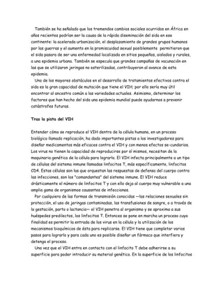 También se ha señalado que los tremendos cambios sociales ocurridos en África en
años recientes podrían ser la causa de la rápida diseminación del sida en ese
continente: la acelerada urbanización, el desplazamiento de grandes grupos humanos
por las guerras y el aumento en la promiscuidad sexual posiblemente permitieron que
el sida pasara de ser una enfermedad localizada en sitios pequeños, aislados y rurales,
a una epidemia urbana. También se especula que grandes campañas de vacunación en
las que se utilizaron jeringas no esterilizadas, contribuyeron al avance de esta
epidemia.
  Uno de los mayores obstáculos en el desarrollo de tratamientos efectivos contra el
sida es la gran capacidad de mutación que tiene el VIH; por ello sería muy útil
encontrar al ancestro común a las variedades actuales. Asimismo, determinar los
factores que han hecho del sida una epidemia mundial puede ayudarnos a prevenir
catástrofes futuras.


Tras la pista del VIH


Entender cómo se reproduce el VIH dentro de la célula humana, en un proceso
biológico llamado replicación, ha dado importantes pistas a los investigadores para
diseñar medicamentos más eficaces contra el VIH y con menos efectos se-cundarios.
Los virus no tienen la capacidad de reproducirse por sí mismos, necesitan de la
maquinaria genética de la célula para lograrlo. El VIH infecta principalmente a un tipo
de células del sistema inmune llamadas linfocitos T, más específicamente, linfocitos
CD4. Estas células son las que orquestan las respuestas de defensa del cuerpo contra
las infecciones, son los "comandantes" del sistema inmune. El VIH reduce
drásticamente el número de linfocitos T y con ello deja al cuerpo muy vulnerable a una
amplia gama de organismos causantes de infecciones.
  Por cualquiera de las formas de transmisión conocidas —las relaciones sexuales sin
protección, el uso de jeringas contaminadas, las transfusiones de sangre, o a través de
la gestación, parto o lactancia— el VIH penetra al organismo y se aproxima a sus
huéspedes predilectos, los linfocitos T. Entonces se pone en marcha un proceso cuya
finalidad es permitir la entrada de los virus en la célula y la utilización de los
mecanismos bioquímicos de ésta para replicarse. El VIH tiene que completar varios
pasos para lograrlo y para cada uno es posible diseñar un fármaco que interfiera y
detenga el proceso.
  Una vez que el VIH entra en contacto con el linfocito T debe adherirse a su
superficie para poder introducir su material genético. En la superficie de los linfocitos
 