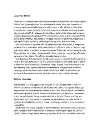 Los puntos débiles


Desde que los investigadores supieron que los retrovirus dependen de la transcriptasa
reversa para poder replicarse, esta enzima fue un blanco obvio para atacarlos. Los
primeros medicamentos efectivos en la lucha contra el VIH inhibían la labor de la
transcriptasa reversa. Hasta la fecha, existen en el mercado seis medicinas de este
tipo, incluido el AZT. Sin embargo, los inhibidores de la transcriptasa reversa no son
una solución permanente, porque el VIH eventualmente muta en una forma resistente
a ellos. Esta estrategia de defensa es utilizada también por bacterias, excepto que el
VIH es mucho más variable y tiene la capacidad de hacer más mutaciones.
  Para obstaculizar el siguiente paso de la replicación del virus, que es la integración
del ADN viral al de la célula, se ha desarrollado otro fármaco, llamado Zinetivir, cuyo
objetivo es inhibir la acción de la enzima integrasa. El Zinetivir está actualmente en la
fase preliminar de pruebas clínicas, es decir, de su utilización en pacientes infectados
para conocer su eficacia y los efectos secundarios que produce.
  En la fase final de la replicación del VIH, como vimos, se necesita de otra enzima del
virus, la proteasa. Este paso le ha dado a los investigadores otra posibilidad de atacar
el desarrollo de la enfermedad. Desde hace tiempo se sabe cómo inhibir la acción de
esta enzima y se ha logrado diseñar medicamentos que se administran oralmente.
Desde que se introdujeron al mercado en diciembre de 1995, los inhibidores de
proteasa se han convertido en una nueva herramienta para combatir este mal.


Cocteles milagrosos


Debido sobre todo a la capacidad de mutación del VIH, los pacientes se han visto
forzados a cambiar periódicamente de una medicina a otra, por lo que se dedujo que
se podían utilizar varias medicinas a la vez. Si el VIH es atacado por un solo fármaco,
es altamente probable que con una mutación pueda resistirlo. Pero si se toman tres a
la vez, las posibilidades de que una sola mutación le permita resistir su acción son
mucho menores. El objetivo de la terapia de varios medicamentos es encontrar la
combinación más efectiva contra el virus y con el menor nivel de efectos secundarios
indeseables.
  Desde 1996, año en que empezó a utilizarse la terapia de medicamentos combinados,
se ha logrado un fuerte descenso en el número de muertes por sida en los Estados
Unidos, Canadá, Europa, Nueva Zelanda y Australia. Ante estos resultados, pareciera
 
