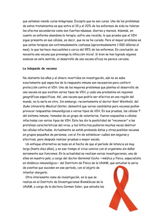 que estamos viendo curas milagrosas. Excepto que no son curas. Uno de los problemas
de estos tratamientos es que entre el 10 y el 20% de los enfermos de sida no toleran
los efectos secundarios como son fuertes náuseas, diarrea y mareos. Además, en
cuanto un enfermo abandona la terapia, sufre una recaída, lo que prueba que el VIH
sigue presente en sus células, es decir, que no se ha curado. Pero el mayor problema es
que estas terapias son extremadamente costosas (aproximadamente 1 000 dólares al
mes), lo que las hace inaccesibles a cerca del 95% de los enfermos. En conclusión, se
necesita una vacuna que prevenga la infección inicial. Si bien se han logrado algunos
avances en este sentido, el desarrollo de una vacuna eficaz no parece cercano.


La búsqueda de vacunas


No obstante los años y el dinero invertidos en investigación, aún no se sabe
exactamente qué aspectos de la respuesta inmune son necesarios para conferir
protección contra el VIH. Uno de los mayores problemas que plantea el desarrollo de
una vacuna es que existen varios tipos de VIH, y cada uno predomina en regiones
geográficas específicas. Así, una vacuna que podría ser efectiva en una región del
mundo, no lo sería en otra. Sin embargo, recientemente el doctor Kent Weinhold, del
Duke University Medical Center, demostró que varios candidatos para vacunas podían
provocar respuestas inmunológicas a varios tipos de VIH. En sus pruebas, las células T
del sistema inmune, tomadas de un grupo de voluntarios, fueron expuestas a células
infectadas con varios tipos de VIH. Esto les dio la posibilidad de "reconocer" a las
proteínas características del virus, y los linfocitos pudieron muchas veces destruir
las células infectadas. Actualmente se están probando éstas y otras posibles vacunas
en grupos pequeños de personas, con el fin de establecer cuáles son seguras y
efectivas, para después realizar pruebas a mayor escala.
  Un enfoque alternativo se basa en el hecho de que el período de latencia es muy
largo (hasta diez años), y en ese tiempo el virus convive con el organismo sin dañar
seriamente sus funciones. En la actualidad se realizan varias investigaciones, una de
ellas en nuestro país, a cargo del doctor Germinal Cocho —médico y físico, especialista
en dinámica inmunológica— del Instituto de Física de la UNAM, que estudian la serie
de eventos que suceden en ese período, con el objeto de
intentar alargarlo.
  Otra interesante rama de investigación, es la que se
realiza en el Instituto de Investigaciones Biomédicas de la
UNAM, a cargo de la doctora Carmen Soler, que estudia los
 