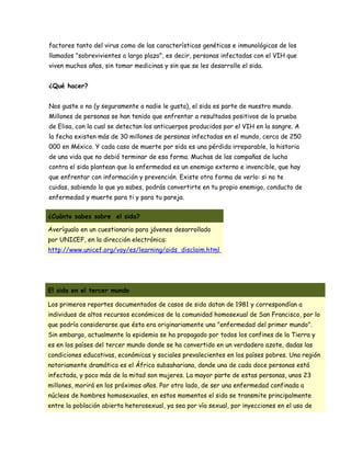 factores tanto del virus como de las características genéticas e inmunológicas de los
llamados "sobrevivientes a largo plazo", es decir, personas infectadas con el VIH que
viven muchos años, sin tomar medicinas y sin que se les desarrolle el sida.


¿Qué hacer?


Nos guste o no (y seguramente a nadie le gusta), el sida es parte de nuestro mundo.
Millones de personas se han tenido que enfrentar a resultados positivos de la prueba
de Elisa, con la cual se detectan los anticuerpos producidos por el VIH en la sangre. A
la fecha existen más de 30 millones de personas infectadas en el mundo, cerca de 250
000 en México. Y cada caso de muerte por sida es una pérdida irreparable, la historia
de una vida que no debió terminar de esa forma. Muchas de las campañas de lucha
contra el sida plantean que la enfermedad es un enemigo externo e invencible, que hay
que enfrentar con información y prevención. Existe otra forma de verlo: si no te
cuidas, sabiendo lo que ya sabes, podrás convertirte en tu propio enemigo, conducto de
enfermedad y muerte para ti y para tu pareja.


¿Cuánto sabes sobre el sida?

Averígualo en un cuestionario para jóvenes desarrollado
por UNICEF, en la dirección electrónica:
http://www.unicef.org/voy/es/learning/aids_disclaim.html




El sida en el tercer mundo

Los primeros reportes documentados de casos de sida datan de 1981 y correspondían a
individuos de altos recursos económicos de la comunidad homosexual de San Francisco, por lo
que podría considerarse que ésta era originariamente una "enfermedad del primer mundo".
Sin embargo, actualmente la epidemia se ha propagado por todos los confines de la Tierra y
es en los países del tercer mundo donde se ha convertido en un verdadero azote, dadas las
condiciones educativas, económicas y sociales prevalecientes en los países pobres. Una región
notoriamente dramática es el África subsahariana, donde una de cada doce personas está
infectada, y poco más de la mitad son mujeres. La mayor parte de estas personas, unos 23
millones, morirá en los próximos años. Por otro lado, de ser una enfermedad confinada a
núcleos de hombres homosexuales, en estos momentos el sida se transmite principalmente
entre la población abierta heterosexual, ya sea por vía sexual, por inyecciones en el uso de
 