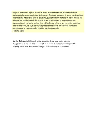 drogas, o de madre a hijo. Es notable el hecho de que es entre las mujeres donde más
rápidamente ha aumentado la tasa de infección. Entonces, aunque en el tercer mundo existan
enfermedades infecciosas como el paludismo, que actualmente matan a un mayor número de
personas que el sida, hasta la fecha este último es incurable y se ha propagado muy
rápidamente entre grandes núcleos de la población más pobre. Urge, por tanto, encontrar
terapias efectivas, de bajo costo y que puedan ser aplicadas con facilidad en regiones
apartadas que no cuentan con los servicios médicos adecuados.
Germinal Cocho




Martha Duhne estudió Biología y cine, se dedica desde hace varios años a la
divulgación de la ciencia. Ha sido productora de varias series de televisión para TV
UNAM y Canal Once, y actualmente es jefa de información de ¿Cómo ves?
 