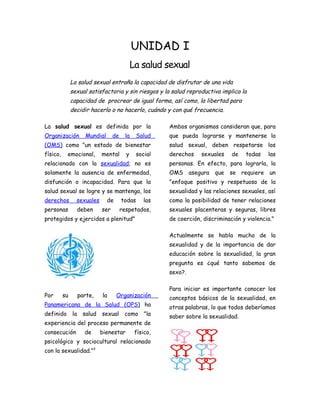 UNIDAD I
                                              La salud sexual
               La salud sexual entraña la capacidad de disfrutar de una vida
               sexual satisfactoria y sin riesgos y la salud reproductiva implica la
               capacidad de procrear de igual forma, así como, la libertad para
               decidir hacerlo o no hacerlo, cuándo y con qué frecuencia.

La salud sexual es definida por la                       Ambos organismos consideran que, para
Organización        Mundial       de     la    Salud     que pueda lograrse y mantenerse la
(OMS) como "un estado de bienestar                       salud sexual, deben respetarse los
físico,    emocional,       mental       y     social    derechos    sexuales    de   todas    las
relacionado con la sexualidad; no es                     personas. En efecto, para lograrla, la
solamente la ausencia de enfermedad,                     OMS asegura que se requiere un
disfunción o incapacidad. Para que la                    "enfoque positivo y respetuoso de la
salud sexual se logre y se mantenga, los                 sexualidad y las relaciones sexuales, así
derechos         sexuales     de       todas      las    como la posibilidad de tener relaciones
personas         deben      ser        respetados,       sexuales placenteras y seguras, libres
protegidos y ejercidos a plenitud"                       de coerción, discriminación y violencia."

                                                         Actualmente se habla mucho de la
                                                         sexualidad y de la importancia de dar
                                                         educación sobre la sexualidad, la gran
                                                         pregunta es ¿qué tanto sabemos de
                                                         sexo?.

                                                         Para iniciar es importante conocer los
Por       su     parte,     la     Organización          conceptos básicos de la sexualidad, en
Panamericana de la Salud (OPS) ha                        otras palabras, lo que todos deberíamos
definido       la salud     sexual como "la              saber sobre la sexualidad.
experiencia del proceso permanente de
consecución         de      bienestar          físico,
psicológico y sociocultural relacionado
con la sexualidad.”3
 