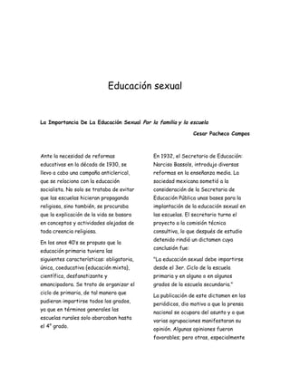 Educación sexual


La Importancia De La Educación Sexual Por la familia y la escuela

                                                             Cesar Pacheco Campos



Ante la necesidad de reformas              En 1932, el Secretario de Educación:
educativas en la década de 1930, se        Narciso Bassols, introdujo diversas
llevo a cabo una campaña anticlerical,     reformas en la enseñanza media. La
que se relaciono con la educación          sociedad mexicana sometió a la
socialista. No solo se trataba de evitar   consideración de la Secretaria de
que las escuelas hicieran propaganda       Educación Pública unas bases para la
religiosa, sino también, se procuraba      implantación de la educación sexual en
que la explicación de la vida se basara    las escuelas. El secretario turno el
en conceptos y actividades alejadas de     proyecto a la comisión técnica
toda creencia religiosa.                   consultiva, lo que después de estudio
                                           detenido rindió un dictamen cuya
En los anos 40’s se propuso que la
                                           conclusión fue:
educación primaria tuviera las
siguientes características: obligatoria,   "La educación sexual debe impartirse
única, coeducativa {educación mixta},      desde el 3er. Ciclo de la escuela
científica, desfanatizante y               primaria y en alguno o en algunos
emancipadora. Se trato de organizar el     grados de la escuela secundaria."
ciclo de primaria, de tal manera que
                                           La publicación de este dictamen en los
pudieran impartirse todos los grados,
                                           periódicos, dio motivo a que la prensa
ya que en términos generales las
                                           nacional se ocupara del asunto y a que
escuelas rurales solo abarcaban hasta
                                           varias agrupaciones manifestaran su
el 4° grado.
                                           opinión. Algunas opiniones fueron
                                           favorables; pero otras, especialmente
 