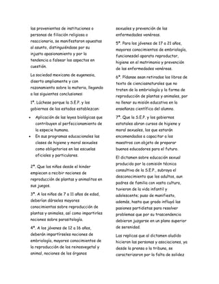 las provenientes de instituciones o          sexuales y prevención de las
personas de filiación religiosa o            enfermedades venéreas.
reaccionaria, se manifestaron opuestas
                                             5ª. Para los jóvenes de 17 a 21 años,
al asunto, distinguiéndose por su
                                             mayores conocimientos de embriología,
injusto apasionamiento y por la
                                             funcionesdel aparato reproductor,
tendencia a falsear los aspectos en
                                             higiene en el matrimonio y prevención
cuestión.
                                             de las enfermedades venéreas.
La sociedad mexicana de eugenesia,
                                             6ª. Pídanse sean retirados los libros de
diserto ampliamente y con
                                             texto de cienciasnaturales que no
razonamiento sobre la materia, llegando
                                             traten de la embriología y la forma de
a las siguientes conclusiones:
                                             reproducción de plantas y animales, por
1ª. Lúchese porque la S.E.P. y los           no llenar su misión educativa en la
gobiernos de los estados establezcan:        enseñanza científica del alumno.

•   Aplicación de las leyes biológicas que   7ª. Que la S.E.P. y los gobiernos
    contribuyen al perfeccionamiento de      estatales abran cursos de higiene y
    la especie humana.                       moral sexuales, los que estarán
•   En sus programas educacionales las       encomendados a capacitar a los
    clases de higiene y moral sexuales       maestros con objeto de preparar
    como obligatorios en las escuelas        buenos educadores para el futuro.
    oficiales y particulares.
                                             El dictamen sobre educación sexual
                                             producido por la comisión técnica
2ª. Que los niños desde el kinder
                                             consultiva de la S.E.P., subraya el
empiecen a recibir nociones de
                                             desconocimiento que los adultos, aun
reproducción de plantas y animalitos en
                                             padres de familia con vasta cultura,
sus juegos.
                                             tuvieron de la vida infantil y
3ª. A los niños de 7 a 11 años de edad,      adolescente; puso de manifiesto,
deberían dárseles mayores                    además, hasta que grado influyó las
conocimientos sobre reproducción de          pasiones partidistas para resolver
plantas y animales, así como impartirles     problemas que por su trascendencia
nociones sobre parasitología.                debieron juzgarse en un plano superior
4ª. A los jóvenes de 12 a 16 años,           de serenidad.
deberán impartírseles nociones de            Las replicas que al dictamen aludido
embriología, mayores conocimientos de        hicieron las personas y asociaciones, ya
la reproducción de los reinosvegetal y       desde la prensa o la tribuna, se
animal, nociones de los órganos              caracterizaron por la falta de solidez
 