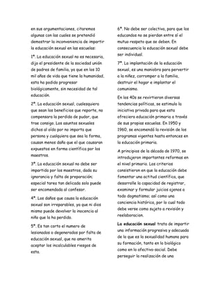 en sus argumentaciones, citaremos          6ª. No debe ser colectiva, para que los
algunas con las cuales se pretendió        educandos no se pierdan entre sí el
demostrar la inconveniencia de impartir    mutuo respeto que se deben. En
la educación sexual en las escuelas:       consecuencia la educación sexual debe
                                           ser individual.
1ª. La educación sexual no es necesaria,
dijo el presidente de la sociedad unión    7ª. La implantación de la educación
de padres de familia, ya que en los 10     sexual, es una maniobra para pervertir
mil años de vida que tiene la humanidad,   a la niñez, corromper a la familia,
esta ha podido progresar                   destruir el hogar e implantar el
biológicamente, sin necesidad de tal       comunismo.
educación.
                                           En los 40s se revirtieron diversas
2ª. La educación sexual, cualesquiera      tendencias políticas, se estimulo la
que sean los beneficios que reporte, no    iniciativa privada para que esta
compensara la perdida de pudor, que        ofreciera educación primaria a través
trae consigo. Los asuntos sexuales         de sus propias escuelas. En 1950 y
dichos al oído por no importa que          1960, se encomendó la revisión de los
persona y cualquiera que sea la forma,     programas vigentes hasta entonces en
causan menos daño que el que causaran      la educación primaria.
expuestos en forma científica por los
                                           A principios de la década de 1970, se
maestros.
                                           introdujeron importantes reformas en
3ª. La educación sexual no debe ser        el nivel primario. Los criterios
impartida por los maestros, dada su        consistieron en que la educación debe
ignorancia y falta de preparación;         fomentar una actitud científica, que
especial tarea tan delicada solo puede     desarrolle la capacidad de registrar,
ser encomendada al confesor.               examinar y formular juicios ajenos a
                                           todo dogmatismo; así como una
4ª. Los daños que causa la educación
                                           conciencia histórica, por lo cual todo
sexual son irreparables, ya que ni dios
                                           debe verse como sujeto a revisión y
mismo puede devolver la inocencia al
                                           reelaboracion.
niño que la ha perdido.
                                           La educación sexual trata de impartir
5ª. Es tan corto el numero de
                                           una información progresiva y adecuada
lesionados o degenerados por falta de
                                           de lo que es la sexualidad humana para
educación sexual, que no amerita
                                           su formación, tanto en lo biológico
aceptar los incalculables riesgos de
                                           como en lo afectivo-social. Debe
esta.
                                           perseguir la realización de una
 