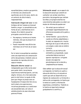 sexualidad plena y madura que permita     Información sexual: es un aspecto de
al individuo una comunicación             la educación sexual que consiste en
equilibrada con el otro sexo, dentro de   contestar con verdad, sencillez y
un contexto de afectividad y              precisión a las preguntas que realizan
responsabilidad.                          los niños y en proporcionarles los
                                          conocimientos adecuados a su edad. Los
Valorización integral del sexo: la raíz
                                          modos de información pueden ser:
biológica del ser humano es bisexual:
hombre y mujer. La sexualidad es una       a. No verbal, que se realiza al
forma de ser y manifestarse de lo             contemplar espontáneamente las
humano. En el ámbito sexual las               diferencias sexuales entre padre y
principales características son:              hermanos.
                                           b. Verbal familiar , que es efectiva
•   No empieza y termina en el mismo
                                              cuando se informa adaptándose a
    individuo, sino que se proyecta en
                                              la edad, se responde sin ir mucho
    otra persona.
                                              más lejos de lo que el niño solicita
•   Puede trascender mas allá de dos
                                              y se asigna a cada cosa su nombre
    individuos con el fruto de un nuevo
                                              correcto.
    ser.
                                           c. Científica, es una instrucción
Por lo tanto la sexualidad se considera       sistemática y programada, cuyos
como una experiencia de comunicación          contenidos básicos serian el
entre dos personas y también como un          aparato reproductor, la higiene
mecanismo de reproducción de la               sexual y los aspectos
especie humana.                               psicobiologicos de la relación y
                                              complementacion humana.
Educación afectivo sexual: es
indispensable que el niño reciba amor     Cabe señalar que la educación sexual
para poder darlo. Las primeras            corresponde a la familia en cuanto a
experiencias maternas (pecho, caricias,   educación afectiva y a la escuela en
alegría, ternura, etc.) Son esenciales    cuanto que esta se desarrolla en un
para la vida futura. La ayuda al niño     régimen de coeducación. La formación e
para que integre su propio sexo es        instrucción corresponde a la familia por
fundamental. El desarrollo libre de su    lo menos en cuanto a información
motricidad y de experiencias e            espontanea y sistemática. También en
iniciativas personales va a condicionar   la familia es importante manejar
una sexualidad sana, así como el          gradualmente lo científico y
establecimiento de unas relaciones
paterno/filiales.
 