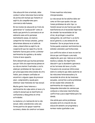 Una educación bien orientada, debe         firmes nuestras relaciones
conducir estas relaciones hacia metas      interpersonales.
de protección mutuas que fomente el
                                           La vida sexual de los adultos debe ser
espíritu de compañerismo para
                                           como un libro que ayude a los que
convivencia más humana.
                                           tienen problemas de este tipo. La
En los niveles de educación se trata de    tensión sexual es una fuerza que debe
generalizar la "coeducación" como un       manifestarse en al necesidad imperiosa
medio que permite la convivencia en un     de atender las necesidades de los
ambiente sano entre personas               otros, de proteger a nuestros
mentalmente sanas, sin malicia             semejantes, de contribuir a un éxito
comparten las tareas comunes, juntos       social general y a una sensación de
determinan deberes en el salón de          bienestar. De no proyectarse en esa
clase y desarrollan su espíritu de         forma puede ocasionar sentimientos de
cooperación que los capacita y les da      soledad, ansiedad y perturbaciones.
bastante fuerza para evitar y eliminar
                                           Los conflictos sobre el sexo no son los
sentimientos de egoísmo y de malos
                                           únicos que contribuyen a una mala
tratos al sexo opuesto.
                                           adaptación, pero son básicos en ciertos
Esta demostrado que muchas personas        medios y edades. Es importante
que por falta de experiencias plenas en    descubrir que la abundante ignorancia
su vida se sienten frustradas a cierta     en los terrenos del sexo y la alta
edad por problemas de tipo sexual o        frecuencia de excesivas inhibiciones
por preocupaciones emocionales de otra     sobre la conducta que debe asumirse en
índole, pero siempre confiadas en          las relaciones heterosexuales y la
encontrar a alguien capaz de provocar      necesidad de alivio de las tensiones
amor, comprensión y ayuda para             sexuales, convierten a estos problemas
disminuir esas tensiones de tipo sexual.   en las causas más comunes de
                                           sentimientos de incapacidad, a
Mucha gente tiene temores o
                                           búsquedas desviadas de caminos que
sentimientos de culpa sobre el sexo y la
                                           conducen a relaciones insatisfechas,
conducta sexual que se manifiesta en
                                           conflictivas y poco soportables para los
confusiones y desajustes en otras
                                           demás.
actividades.
                                           Una salida para estos problemas
La madurez y la realización de la vida
                                           sexuales sería la creación de una
sexual, debe considerarse como una
                                           educación sensata con programas y
forma positiva de apoyar nuestras
                                           normas reales ajustadas a una
acciones y deseo de construir en bases
 