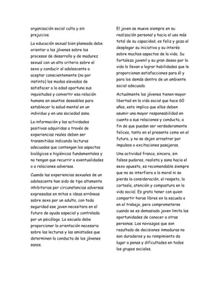 organización social culta y sin            El joven se mueve siempre en su
prejuicios.                                realización personal y hacia el uso más
                                           total de su capacidad, es feliz y goza al
La educación sexual bien planeada debe
                                           desplegar su iniciativa y su interés
orientar a los jóvenes sobre los
                                           sobre muchos aspectos de la vida. Su
procesos de desarrollo y de madurez
                                           fortaleza juvenil y su gran deseo por la
sexual con un alto criterio sobre el
                                           vida lo llevan a lograr habilidades que le
sexo y conducir al adolescente a
                                           proporcionan satisfacciones para él y
aceptar conscientemente (no por
                                           para los demás dentro de un ambiente
instinto) los modos elevados de
                                           social adecuado.
satisfacer a la edad oportuna sus
inquietudes y convertir esa relación       Actualmente los jóvenes tienen mayor
humana en asuntos deseables para           libertad en la vida social que hace 60
establecer la salud mental en un           años, esto implica que ellos deben
individuo y en una sociedad sana.          asumir una mayor responsabilidad en
                                           cuanto a sus relaciones y conducta, a
La información y las actividades
                                           fin de que puedan ser verdaderamente
positivas adquiridas a través de
                                           felices, tanto en el presente como en el
experiencias reales deben ser
                                           futuro, y no se dejen arrastrar por
transmitidas indicando lecturas
                                           impulsos o excitaciones pasajeras.
adecuadas que contengan los aspectos
biológicos e higiénicos fundamentales y    Una actividad franca, sincera, sin
no tengan que recurrir a eventualidades    falsos pudores, realista y sana hacia el
o a relaciones adversas.                   sexo opuesto, es recomendable siempre
                                           que no se interfiera a la moral ni se
Cuando las experiencias sexuales de un
                                           pierda la consideración, el respeto, la
adolescente han sido de tipo altamente
                                           cortesía, atención y compostura en la
inhibitorias por circunstancias adversas
                                           vida social. Es grato tener con quien
expresadas en mitos e ideas erróneas
                                           compartir horas libres en la escuela o
sobre sexo por un adulto, con toda
                                           en el trabajo, pero comprometerse
seguridad ese joven necesitara en el
                                           cuando se es demasiado joven limita las
futuro de ayuda especial y controlada
                                           oportunidades de conocer a otras
por un psicólogo. La escuela debe
                                           personas. Los noviazgos que son
proporcionar la orientación necesaria
                                           resultado de decisiones inmaduras no
sobre las lecturas y las amistades que
                                           son duraderos y su rompimiento da
determinen la conducta de los jóvenes
                                           lugar a penas y dificultades en todos
sanos.
                                           los grupos sociales.
 