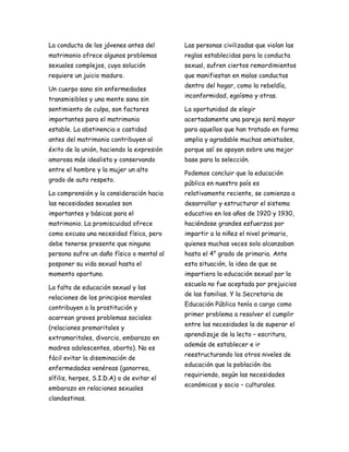 La conducta de los jóvenes antes del       Las personas civilizadas que violan las
matrimonio ofrece algunos problemas        reglas establecidas para la conducta
sexuales complejos, cuya solución          sexual, sufren ciertos remordimientos
requiere un juicio maduro.                 que manifiestan en malas conductas
                                           dentro del hogar, como la rebeldía,
Un cuerpo sano sin enfermedades
                                           inconformidad, egoísmo y otras.
transmisibles y una mente sana sin
sentimiento de culpa, son factores         La oportunidad de elegir
importantes para el matrimonio             acertadamente una pareja será mayor
estable. La abstinencia o castidad         para aquellos que han tratado en forma
antes del matrimonio contribuyen al        amplia y agradable muchas amistades,
éxito de la unión, haciendo la expresión   porque así se apoyan sobre una mejor
amorosa más idealista y conservando        base para la selección.
entre el hombre y la mujer un alto
                                           Podemos concluir que la educación
grado de auto respeto.
                                           pública en nuestro país es
La comprensión y la consideración hacia    relativamente reciente, se comienza a
las necesidades sexuales son               desarrollar y estructurar el sistema
importantes y básicas para el              educativo en los años de 1920 y 1930,
matrimonio. La promiscuidad ofrece         haciéndose grandes esfuerzos por
como excusa una necesidad física, pero     impartir a la niñez el nivel primario,
debe tenerse presente que ninguna          quienes muchas veces solo alcanzaban
persona sufre un daño físico o mental al   hasta el 4° grado de primaria. Ante
posponer su vida sexual hasta el           esta situación, la idea de que se
momento oportuno.                          impartiera la educación sexual por la
                                           escuela no fue aceptada por prejuicios
La falta de educación sexual y las
                                           de las familias. Y la Secretaria de
relaciones de los principios morales
                                           Educación Pública tenía a cargo como
contribuyen a la prostitución y
                                           primer problema a resolver el cumplir
acarrean graves problemas sociales
                                           entre las necesidades la de superar el
(relaciones premaritales y
                                           aprendizaje de la lecto – escritura,
extramaritales, divorcio, embarazo en
                                           además de establecer e ir
madres adolescentes, aborto). No es
                                           reestructurando los otros niveles de
fácil evitar la diseminación de
                                           educación que la población iba
enfermedades venéreas (gonorrea,
                                           requiriendo, según las necesidades
sífilis, herpes, S.I.D.A) o de evitar el
                                           económicas y socio – culturales.
embarazo en relaciones sexuales
clandestinas.
 
