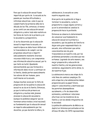 Para que la educación sexual fuese         adolescencia, la escuela es como
impartida por parte de la escuela se ha    nuestra segunda casa.
pasado por muchas dificultades y
                                           Gran parte de la población si llega a
reformas educativas, como la que se
                                           terminar la secundaria, cursa la
cumplió hasta los primeros años de la
                                           preparatoria o sigue alguna carrera y
década de los 70s, entonces, al menos
                                           ya en la universidad se canaliza la
ya se contó con una educación sexual
                                           preparación hacia la profesión.
obligatoria y sobre todo más realista en
los libros de texto de la primaria y en    Entonces se observa lo determinante
                                           de comunicar acertadamente la
la secundaria y preparatoria.
                                           educación sexual en la primaria y
Si se ha discernido que la educación
                                           secundaria, que los padres de familia no
sexual la impartiese la escuela; en
                                           dejen esta gran responsabilidad a la
nuestra época se debe hacer énfasis en
                                           escuela, sino reflexionar que estos
la trascendencia de cumplir con los
                                           conocimientos son de gran
programas educativos e impartir
                                           trascendencia en nuestra vida, por los
adecuadamente mediante diversos
                                           problemas personales y sociales que nos
recursos didácticos y con compromiso
                                           evitamos. Logrando de esta manera, una
esa información educativa sexual, por la
                                           mejor preparación y educación de
que tanto se luchó. Quedando
                                           nuestra familia y de las generaciones
sobreentendido que esa formación e
                                           venideras, seguramente entre éstas, la
información debe iniciar y continuar en
                                           de nuestros hijos.
la familia, donde parten esencialmente
los valores del ser humano, para           La adolescencia marca una etapa de la
                                           vida llena de cambios complejos. En
reafirmarse en la escuela.
                                           esta etapa los y las adolescentes deben
Aunque muchas veces por la falta de
                                           prepararse para su papel futuro,
preparación de los padres la educación
                                           adquirir conocimientos y destrezas que
sexual no se da en la familia. Entonces,
                                           les permitan desempeñarse
ya que la instrucción primaria es
                                           socialmente, a fin de desarrollar
obligatoria y muchos más jóvenes
                                           autonomía y establecer relaciones
alcanzan la educación secundaria
                                           afectivas con los miembros de su
(aunque no podemos asegurar que se
                                           familia y con los demás integrantes de
terminen estos niveles a nivel nacional)
                                           la sociedad.
es fundamental que la educación sexual
                                           La población adolescente de México se
se imparta adecuadamente por los
                                           duplicó en términos porcentuales en los
docentes, ya que durante la niñez y la
                                           últimos 30 años. En 1970 representaba
 