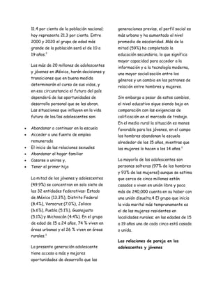 11.4 por ciento de la población nacional;   generaciones previas, el perfil social es
    hoy representa 21.3 por ciento. Entre       más urbano y ha aumentado el nivel
    2000 y 2020 el grupo de edad más            promedio de escolaridad. Más de la
    grande de la población será el de 10 a      mitad (59%) ha completado la
    19 años.   2
                                                educación secundaria, lo que significa
                                                mayor capacidad para acceder a la
    Los más de 20 millones de adolescentes
                                                información y a la tecnología moderna,
    y jóvenes en México, harán decisiones y
                                                una mayor socialización entre los
    transiciones que en buena medida
                                                géneros y un cambio en los patrones de
    determinarán el curso de sus vidas, y
                                                relación entre hombres y mujeres.
    en esa circunstancia el futuro del país
    dependerá de las oportunidades de           Sin embargo a pesar de estos cambios,
    desarrollo personal que se les abran.       el nivel educativo sigue siendo bajo en
    Las situaciones que influyen en la vida     comparación con las exigencias de
    futura de los/las adolescentes son:         calificación en el mercado de trabajo.
                                                En el medio rural la situación es menos
•   Abandonar o continuar en la escuela         favorable para los jóvenes, en el campo
•   Acceder a una fuente de empleo              los hombres abandonan la escuela
    remunerada                                  alrededor de los 15 años, mientras que
•   El inicio de las relaciones sexuales        las mujeres lo hacen a los 14 años.3
•   Abandonar el hogar familiar
•   Casarse o unirse y,                         La mayoría de los adolescentes son
•   Tener el primer hijo                        personas solteras (97% de los hombres
                                                y 93% de las mujeres) aunque se estima
    La mitad de los jóvenes y adolescentes      que cerca de cinco millones están
    (49.9%) se concentran en solo siete de      casados o viven en unión libre y poco
    las 32 entidades federativas: Estado        más de 240,000 cuenta en su haber con
    de México (13.3%), Distrito Federal         una unión disuelta.4 El grupo que inicia
    (8.4%), Veracruz (7.0%), Jalisco            la vida marital más tempranamente es
    (6.6%), Puebla (5.1%), Guanajuato           el de las mujeres residentes en
    (5.1%) y Michoacán (4.4%). En el grupo      localidades rurales; en las edades de 15
    de edad de 15 a 24 años, 74 % viven en      a 19 años una de cada cinco está casada
    áreas urbanas y el 26 % viven en áreas      o unida.
    rurales.3

                                                Las relaciones de pareja en los
    La presente generación adolescente          adolescentes y jóvenes
    tiene acceso a más y mejores
    oportunidades de desarrollo que las
 