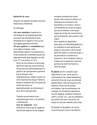 Definición de sexo.                          sexuales externos del recién
                                             nacido, ésta la hace el médico y/o
Conjunto de órganos sexuales externos
                                             familiares en el momento del
masculinos y femeninos.
                                             nacimiento y se traduce, social y
Se distingue:                                culturalmente en lo que se espera
                                             que sea un hombre o una mujer,
•Un sexo anatómico, basado en la             según sea el tipo de característica
morfología de los órganos genitales          que se presenten, sea un pene o una
externos (que determinan el sexo             vagina.
declarado en el registro civil) y el de      Pero también es importante
los órganos genitales internos.              mencionar a la identidad genérica y
•El sexo genético o cromosómico que          se considera la auto apreciación,
en la especie humana, viene                  psíquica, emocional y afectiva del
determinado desde la fecundación por         sentirse hombre o sentirse mujer, o
la naturaleza del cromosoma sexual del       de pertenecer al mundo de lo
espermatozoide (que engendra un niño         masculino o de lo femenino. Esto se
si es “Y” y una niña si es “X”).             traduce en la sensación y posición
   Dicho de otra manera el sexo pude         personal de sentirse hombre o
   definirse como las características        sentirse mujer
   físicas que son determinadas por la
   genética de cada persona y permite     El género es otro concepto igual
   que se ubiquen como                    importante el cual ubica social y
   complementarios, desde el punto de     culturalmente los comportamientos y
   vista reproductivo (mujer-hombre).     características de lo que se entiende
   Desde el momento de la fecundación     popularmente como las mujeres y los
   (unión del óvulo y el                  hombres. Estas son las tareas,
   espermatozoide), se determina el       actividades, tipo de profesiones, de
   sexo de la nueva persona.              trabajos, de formas de expresarse,
                                          tipo de lenguaje, modales, formas de
   También encontramos otras              vestir y actuar, etc., que se consideran
   acepciones para sexo, y se enlistan    son distintivos entre los sexos; los
   a continuación:                        cuales se conocen también como roles.
   sexo de asignación, hace
   referencia al sexo que se asigna en    El llamado rol de género, el cual se
   función del aspecto de los órganos     caracteriza por lo que la sociedad la
 