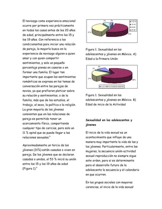 El noviazgo como experiencia emocional
ocurre por primera vez prácticamente
en todos los casos antes de los 20 años
de edad, principalmente entre los 15 y
los 19 años. Con referencia a los
condicionantes para iniciar una relación
de pareja, la mayoría busca en la              Figura 1. Sexualidad en los
experiencia de noviazgo alguien a quien        adolescentes y jóvenes en México. A)
amar y con quien compartir                     Edad a la Primera Unión
sentimientos, y solo un pequeño
porcentaje piensa en casarse o en
formar una familia. El lugar tan
importante que ocupan los sentimientos
románticos se expresa en los temas de
conversación entre las parejas de
novios, ya que prefieren platicar sobre
su relación y sentimientos, o de la            Figura 1. Sexualidad en los
familia, más que de los estudios, el           adolescentes y jóvenes en México. B)
trabajo, el sexo, la política o la religión.   Edad de inicio de la Actividad
La gran mayoría de los jóvenes
consienten que en las relaciones de
pareja es permitido tener un                   Sexualidad en los adolescentes y
acercamiento físico, compartiendo              jóvenes
cualquier tipo de caricias, pero solo un
11 % opinó que se puede llegar a las           El inicio de la vida sexual es un
relaciones sexuales.   4
                                               acontecimiento que influye de una
                                               manera muy importante la vida de las y
Aproximadamente un tercio de los               los jóvenes. Particularmente, entre las
jóvenes (31%) están casados o viven en         mujeres, la secuencia unión-actividad
pareja. De los jóvenes que se declaran         sexual-reproducción no siempre sigue
casados o unidos, el 53 % inició su unión      este orden, pero si es determinante
entre los 15 y los 19 años de edad             para el desarrollo futuro de la
(Figura 1).4                                   adolescente la secuencia y el calendario
                                               en que ocurren.

                                               En los grupos sociales con mayores
                                               carencias, el inicio de la vida sexual
 