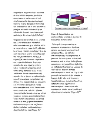 responde en mayor medida a patrones
de nupcialidad temprana, por lo que
ambos eventos suelen ocurrir casi
simultáneamente. La experiencia con
menores niveles de escolaridad indica
que alrededor de los 18 años se unen en
pareja e inician su vida sexual y tan
sólo un año después experimentan el
                                           Figura 2. Sexualidad en los
nacimiento del primer hijo (19 años).4
                                           adolescentes y jóvenes en México. B)
Un poco más de la mitad de los jóvenes     Frecuencia de Relaciones
(55%) refieren que ya han tenido
                                           En las prácticas para evitar un
relaciones sexuales, y su edad de inicio
                                           embarazo no planeado es donde se
se encontró en el rango de 15 a 19 años.
                                           aprecia una incongruencia entre el
La primera relación sexual ocurrió en su
                                           conocimiento de los métodos
gran mayoría en un alto porcentaje con
                                           anticonceptivos y su uso práctico. A
una pareja sentimental, novio(a), o
                                           pesar de declarar que no se busca el
esposo(a)4 y este dato es congruente
                                           embarazo, solo la mitad de los jóvenes
con respecto al número de parejas
                                           sexualmente activos utilizan algún tipo
sexuales. La gran mayoría refiere
                                           de métodos anticonceptivo. La edad de
haber tenido solo una pareja en el
                                           inicio de uso de algún método
último año y menos de un 20 % han
                                           anticonceptivo es entre los 15 y 19 años
tenido más de dos compañeros (as)
                                           para más de la mitad de los jóvenes, a
sexuales. La actividad sexual analizada
                                           la edad de 24 años prácticamente
como frecuencia de contactos en los
                                           todos los jóvenes sexualmente activos
últimos tres meses indicó que en cuanto
                                           están utilizando algún método
a la frecuencia con que han tenido
                                           anticonceptivo. Los métodos más
relaciones sexuales en los últimos tres
                                           comúnmente usados son el condón y el
meses, cuatro de cada diez jóvenes
                                           dispositivo intrauterino (Figura 3).4,5
tienen actividad sexual entre una y tres
veces por semana, aproximadamente un
tercio tienen relaciones de una a tres
veces en el mes, y aproximadamente
casi una cuarta parte de los jóvenes
declaró no haber tenido relaciones
durante el último mes (Figura 2).4
 