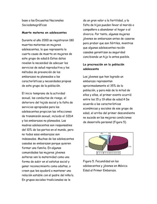 base a las Encuestas Nacionales             da un gran valor a la fertilidad, y la
Sociodemográficas                           falta de hijos pueden llevar al marido o
                                            compañero a abandonar el hogar o al
Muerte materna en adolescentes
                                            divorcio. Por tanto, algunas mujeres
                                            jóvenes se embarazan antes de casarse
Durante el año 2000 se registraron 180
                                            para probar que son fértiles, mientras
muertes maternas en mujeres
                                            que algunas adolescentes recién
adolescentes, lo que representa la
                                            casadas garantizan su seguridad
cuarta causa de muerte en mujeres de
                                            concibiendo un hijo lo antes posible.
este grupo de edad.6 Estos datos
revelan la necesidad de adecuar los
                                            La procreación en la población
servicios de salud reproductiva y los
                                            adolescente
métodos de prevención de los
embarazos no planeados a las                Los jóvenes que han logrado un
características y necesidades propias       embarazo representan
de este grupo de la población.              aproximadamente el 35% de la
                                            población, y para más de la mitad de
El inicio temprano de la actividad
                                            ellos y ellas, el primer evento ocurrió
sexual, las conductas de riesgo, el
                                            entre los 15 y 19 años de edad.4 De
deterioro del tejido social y la falta de
                                            acuerdo a las características
servicios apropiados para los
                                            económicas y sociales de ese grupo de
adolescentes propician las infecciones
                                            edad, el arribo del primer descendiente
de transmisión sexual, incluido el SIDA
                                            no sucede en las mejores condiciones
y los embarazos no planeados. Las
                                            de desarrollo personal (Figura 5).
madres adolescentes son responsables
del 10% de los partos en el mundo, pero
no todos esos embarazos son
indeseados. Muchas de las adolescentes
casadas se embarazan porque quieren
formar una familia. En algunas
comunidades las mujeres jóvenes
solteras ven la maternidad como una
forma de subir en el estatus social y       Figura 5. Fecundidad en los
ganar reconocimiento como adultas, o        adolescentes y jóvenes en México.
creen que les ayudará a mantener una        Edad al Primer Embarazo.
relación estable con el padre del niño/a.
En grupos sociales tradicionales se le
 