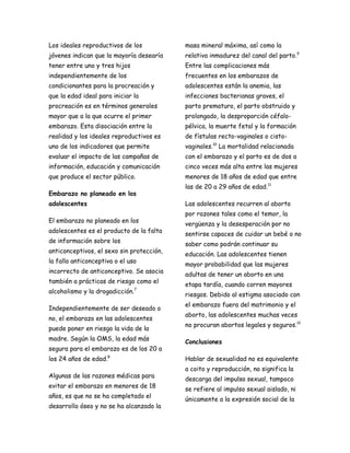Los ideales reproductivos de los           masa mineral máxima, así como la
jóvenes indican que la mayoría desearía    relativa inmadurez del canal del parto.9
tener entre uno y tres hijos               Entre las complicaciones más
independientemente de los                  frecuentes en los embarazos de
condicionantes para la procreación y       adolescentes están la anemia, las
que la edad ideal para iniciar la          infecciones bacterianas graves, el
procreación es en términos generales       parto prematuro, el parto obstruido y
mayor que a la que ocurre el primer        prolongado, la desproporción céfalo-
embarazo. Esta disociación entre la        pélvica, la muerte fetal y la formación
realidad y los ideales reproductivos es    de fístulas recto-vaginales o cisto-
uno de los indicadores que permite         vaginales.10 La mortalidad relacionada
evaluar el impacto de las campañas de      con el embarazo y el parto es de dos a
información, educación y comunicación      cinco veces más alta entre las mujeres
que produce el sector público.             menores de 18 años de edad que entre
                                           las de 20 a 29 años de edad.11
Embarazo no planeado en los
adolescentes                               Las adolescentes recurren al aborto
                                           por razones tales como el temor, la
El embarazo no planeado en los
                                           vergüenza y la desesperación por no
adolescentes es el producto de la falta
                                           sentirse capaces de cuidar un bebé o no
de información sobre los
                                           saber como podrán continuar su
anticonceptivos, el sexo sin protección,
                                           educación. Las adolescentes tienen
la falla anticonceptiva o el uso
                                           mayor probabilidad que las mujeres
incorrecto de anticonceptivo. Se asocia
                                           adultas de tener un aborto en una
también a prácticas de riesgo como el
                                           etapa tardía, cuando corren mayores
alcoholismo y la drogadicción.7
                                           riesgos. Debido al estigma asociado con
                                           el embarazo fuera del matrimonio y el
Independientemente de ser deseado o
                                           aborto, las adolescentes muchas veces
no, el embarazo en las adolescentes
                                           no procuran abortos legales y seguros.12
puede poner en riesgo la vida de la
madre. Según la OMS, la edad más
                                           Conclusiones
segura para el embarazo es de los 20 a
los 24 años de edad.8                      Hablar de sexualidad no es equivalente
                                           a coito y reproducción, no significa la
Algunas de las razones médicas para
                                           descarga del impulso sexual, tampoco
evitar el embarazo en menores de 18
                                           se refiere al impulso sexual aislado, ni
años, es que no se ha completado el
                                           únicamente a la expresión social de la
desarrollo óseo y no se ha alcanzado la
 