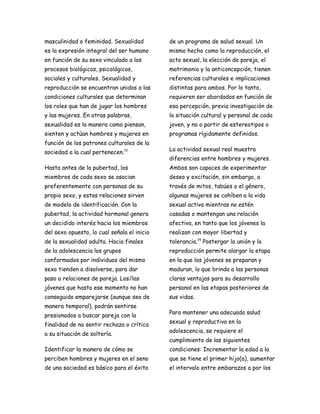 masculinidad o feminidad. Sexualidad         de un programa de salud sexual. Un
es la expresión integral del ser humano      mismo hecho como la reproducción, el
en función de su sexo vinculado a los        acto sexual, la elección de pareja, el
procesos biológicos, psicológicos,           matrimonio y la anticoncepción, tienen
sociales y culturales. Sexualidad y          referencias culturales e implicaciones
reproducción se encuentran unidos a las      distintas para ambos. Por lo tanto,
condiciones culturales que determinan        requieren ser abordados en función de
los roles que han de jugar los hombres       esa percepción, previa investigación de
y las mujeres. En otras palabras,            la situación cultural y personal de cada
sexualidad es la manera como piensan,        joven, y no a partir de estereotipos o
sienten y actúan hombres y mujeres en        programas rígidamente definidos.
función de los patrones culturales de la
                                             La actividad sexual real muestra
sociedad a la cual pertenecen.13
                                             diferencias entre hombres y mujeres.
Hasta antes de la pubertad, los              Ambos son capaces de experimentar
miembros de cada sexo se asocian             deseo y excitación, sin embargo, a
preferentemente con personas de su           través de mitos, tabúes o el género,
propio sexo, y estas relaciones sirven       algunas mujeres se cohíben a la vida
de modelo de identificación. Con la          sexual activa mientras no estén
pubertad, la actividad hormonal genera       casadas o mantengan una relación
un decidido interés hacia los miembros       afectiva, en tanto que los jóvenes la
del sexo opuesto, lo cual señala el inicio   realizan con mayor libertad y
de la sexualidad adulta. Hacia finales       tolerancia.14 Postergar la unión y la
de la adolescencia los grupos                reproducción permite alargar la etapa
conformados por individuos del mismo         en la que los jóvenes se preparan y
sexo tienden a disolverse, para dar          maduran, lo que brinda a las personas
paso a relaciones de pareja. Los/las         claras ventajas para su desarrollo
jóvenes que hasta ese momento no han         personal en las etapas posteriores de
conseguido emparejarse (aunque sea de        sus vidas.
manera temporal), podrán sentirse
                                             Para mantener una adecuada salud
presionados a buscar pareja con la
                                             sexual y reproductiva en la
finalidad de no sentir rechazo o crítica
                                             adolescencia, se requiere el
a su situación de soltería.
                                             cumplimiento de las siguientes
Identificar la manera de cómo se             condiciones: Incrementar la edad a la
perciben hombres y mujeres en el seno        que se tiene el primer hijo(a), aumentar
de una sociedad es básico para el éxito      el intervalo entre embarazos a por los
 