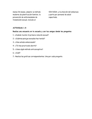 menos 36 meses, adoptar un método                 VIH/SIDA, y la atención del embarazo
moderno de planificación familiar, la             y parto por personal de salud
prevención de enfermedades de                     capacitado.
transmisión sexual, incluido el



ACTIVIDAD 1.5

Realiza una encuesta en tu escuela y con tus amigos donde les preguntes

1.- ¿Cuándo tuviste tú primera relación sexual?

2.- ¿Cuántas parejas sexuales has tenido?

3.- ¿Has estado embarazada?

4.- ¿Te has practicado aborto?

5.- ¿Usas algún método anticonceptivo?

6.- ¿Cuál?

7.- Realiza las graficas correspondientes. Una por cada pregunta
 