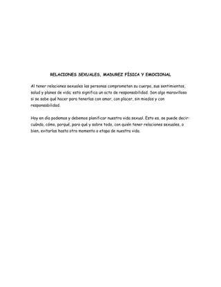 RELACIONES SEXUALES, MADUREZ FÍSICA Y EMOCIONAL

Al tener relaciones sexuales las personas comprometen su cuerpo, sus sentimientos,
salud y planes de vida; esto significa un acto de responsabilidad. Son algo maravilloso
si se sabe qué hacer para tenerlas con amor, con placer, sin miedos y con
responsabilidad.


Hoy en día podemos y debemos planificar nuestra vida sexual. Esto es, se puede decir:
cuándo, cómo, porqué, para qué y sobre todo, con quién tener relaciones sexuales, o
bien, evitarlas hasta otro momento o etapa de nuestra vida.
 
