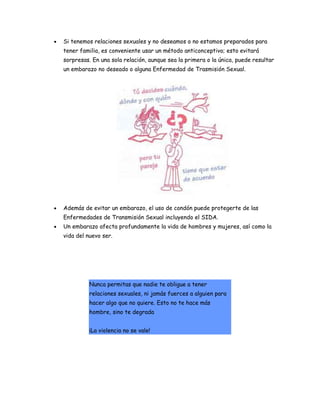 •   Si tenemos relaciones sexuales y no deseamos o no estamos preparados para
    tener familia, es conveniente usar un método anticonceptivo; esto evitará
    sorpresas. En una sola relación, aunque sea la primera o la única, puede resultar
    un embarazo no deseado o alguna Enfermedad de Trasmisión Sexual.




•   Además de evitar un embarazo, el uso de condón puede protegerte de las
    Enfermedades de Transmisión Sexual incluyendo el SIDA.
•   Un embarazo afecta profundamente la vida de hombres y mujeres, así como la
    vida del nuevo ser.




              Nunca permitas que nadie te obligue a tener
              relaciones sexuales, ni jamás fuerces a alguien para
              hacer algo que no quiere. Esto no te hace más
              hombre, sino te degrada


              ¡La violencia no se vale!
 