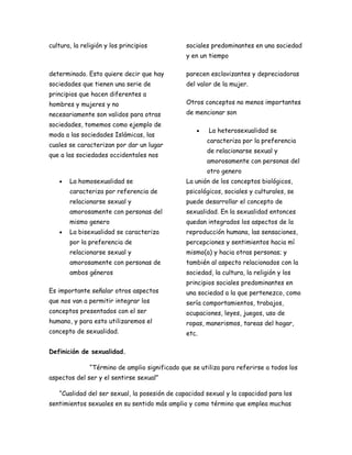 cultura, la religión y los principios           sociales predominantes en una sociedad
                                                y en un tiempo

determinado. Esto quiere decir que hay          parecen esclavizantes y depreciadoras
sociedades que tienen una serie de              del valor de la mujer.
principios que hacen diferentes a
hombres y mujeres y no                          Otros conceptos no menos importantes
necesariamente son validos para otras           de mencionar son
sociedades, tomemos como ejemplo de
                                                    •   La heterosexualidad se
moda a las sociedades Islámicas, las
                                                        caracteriza por la preferencia
cuales se caracterizan por dar un lugar
                                                        de relacionarse sexual y
que a las sociedades occidentales nos
                                                        amorosamente con personas del
                                                        otro genero
   •   La homosexualidad se                     La unión de los conceptos biológicos,
       caracteriza por referencia de            psicológicos, sociales y culturales, se
       relacionarse sexual y                    puede desarrollar el concepto de
       amorosamente con personas del            sexualidad. En la sexualidad entonces
       mismo genero                             quedan integrados los aspectos de la
   •   La bisexualidad se caracteriza           reproducción humana, las sensaciones,
       por la preferencia de                    percepciones y sentimientos hacia mí
       relacionarse sexual y                    mismo(a) y hacia otras personas; y
       amorosamente con personas de             también al aspecto relacionados con la
       ambos géneros                            sociedad, la cultura, la religión y los
                                                principios sociales predominantes en
Es importante señalar otros aspectos            una sociedad a la que pertenezco, como
que nos van a permitir integrar los             sería comportamientos, trabajos,
conceptos presentados con el ser                ocupaciones, leyes, juegos, uso de
humano, y para esto utilizaremos el             ropas, manerismos, tareas del hogar,
concepto de sexualidad.                         etc.

Definición de sexualidad.

               “Término de amplio significado que se utiliza para referirse a todos los
aspectos del ser y el sentirse sexual”

   “Cualidad del ser sexual, la posesión de capacidad sexual y la capacidad para los
sentimientos sexuales en su sentido más amplio y como término que emplea muchas
 