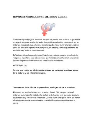 COMPROMISO PERSONAL PARA UNA VIDA SEXUAL MÁS SANA




El amor es algo complejo de describir, aun para los poetas, pero lo cierto es que no nos
protege de las consecuencias derivadas de una vida sexual activa, como podría ser un
embarazo no deseado. Las relaciones sexuales pueden hacer sentir a las personas muy
cerca una de la otra y producir un gran placer, sin embargo, también puede herir los
sentimientos y provocar dolor emocional.

Reflexionar sobre algunas prácticas diferentes para ejercer nuestra sexualidad sin
riesgos, es importante para las decisiones que tomes se conviertan en un compromiso
personal de prevención en torno a las consecuencias no deseadas.

ACTIVIDAD 1.6

En esta hoja realiza un tríptico donde retomes los contenidos anteriores acerca
de la madurez y las relaciones sexuales.




Consecuencias de la falta de responsabilidad en el ejercicio de la sexualidad

1 Para una persona la abstinencia es la protección más fácil y segura contra el
embarazo y ciertas enfermedades. Para ellas, la abstinencia es lo que mejor se ajusta
a sus creencias y convicciones personales. Quienes eligen esta opción saben que tienen
aún muchas formas de intimidad sexual y de relación humana que enriquecen a la
pareja.
 